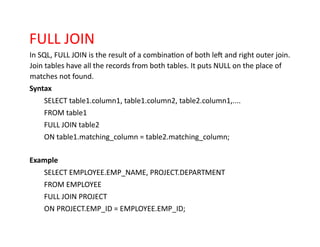 FULL JOIN
In SQL, FULL JOIN is the result of a combination of both left and right outer join.
Join tables have all the records from both tables. It puts NULL on the place of
matches not found.
Syntax
SELECT table1.column1, table1.column2, table2.column1,....
FROM table1
FULL JOIN table2
ON table1.matching_column = table2.matching_column;
Example
SELECT EMPLOYEE.EMP_NAME, PROJECT.DEPARTMENT
FROM EMPLOYEE
FULL JOIN PROJECT
ON PROJECT.EMP_ID = EMPLOYEE.EMP_ID;
 