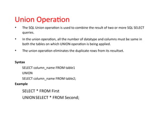 Union Operation
• The SQL Union operation is used to combine the result of two or more SQL SELECT
queries.
• In the union operation, all the number of datatype and columns must be same in
both the tables on which UNION operation is being applied.
• The union operation eliminates the duplicate rows from its resultset.
Syntax
SELECT column_name FROM table1
UNION
SELECT column_name FROM table2;
Example
SELECT * FROM First
UNIONSELECT * FROM Second;
 