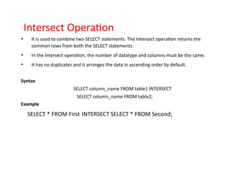 Intersect Operation
• It is used to combine two SELECT statements. The Intersect operation returns the
common rows from both the SELECT statements.
• In the Intersect operation, the number of datatype and columns must be the same.
• It has no duplicates and it arranges the data in ascending order by default.
Syntax
SELECT column_name FROM table1 INTERSECT
SELECT column_name FROM table2;
Example
SELECT * FROM First INTERSECT SELECT * FROM Second;
 