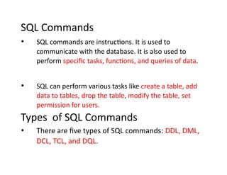 SQL Commands
• SQL commands are instructions. It is used to
communicate with the database. It is also used to
perform specific tasks, functions, and queries of data.
• SQL can perform various tasks like create a table, add
data to tables, drop the table, modify the table, set
permission for users.
Types of SQL Commands
• There are five types of SQL commands: DDL, DML,
DCL, TCL, and DQL.
 