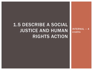 INTERNAL – 4 
credi ts 
1.5 DESCRIBE A SOCIAL 
JUSTICE AND HUMAN 
RIGHTS ACTION 
 