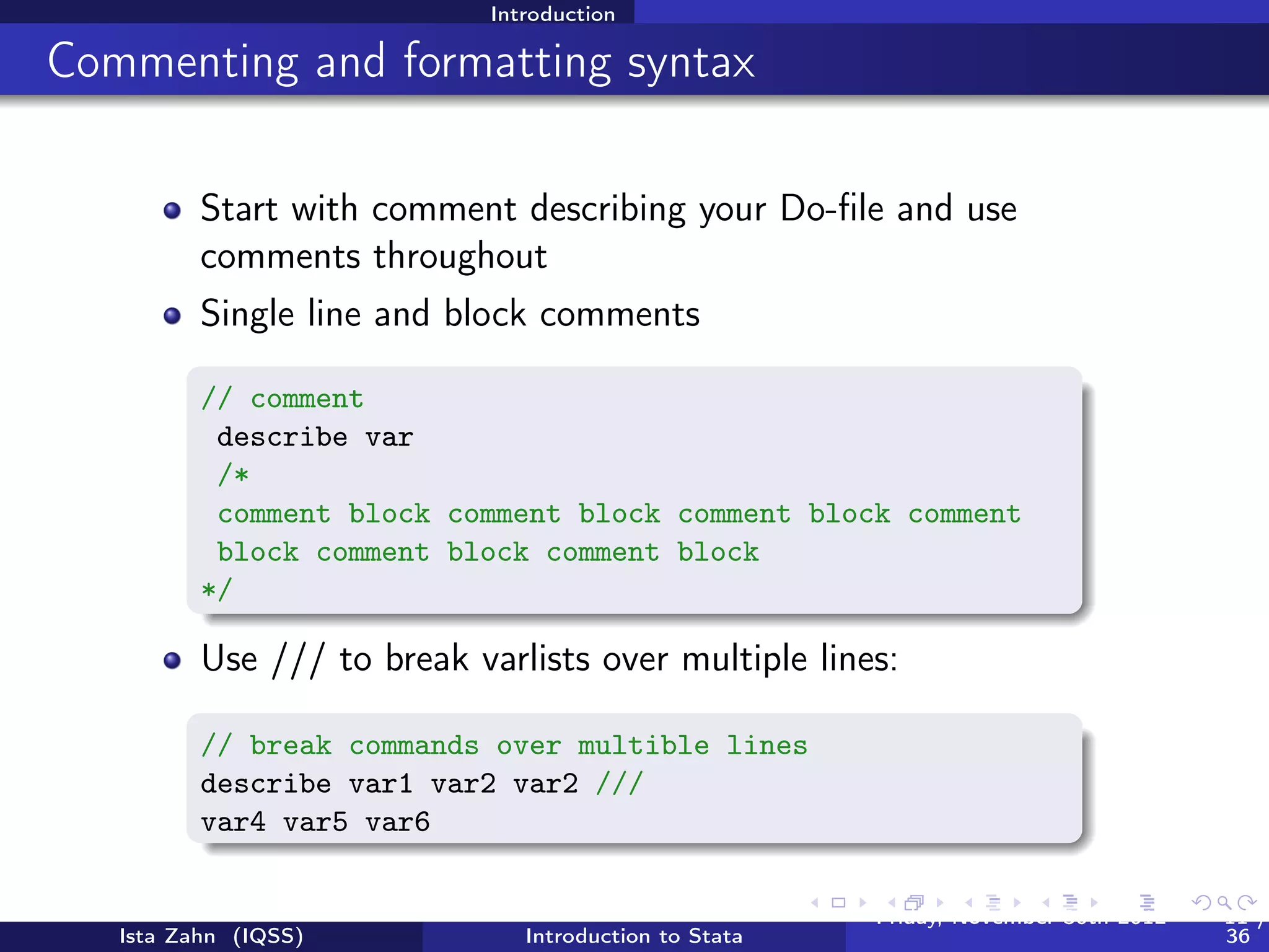 Introduction

General Stata command syntax




          Most Stata commands follow the same underlying principles
          Command varlist, options, e.g., sum var1 var2, detail
                CAUTION - in some cases, if you type a command and
                don’t specify a variable, Stata will perform the command
                on all variables in your dataset
          You can ﬁnd command-speciﬁc syntax in the help ﬁles




   Ista Zahn (IQSS)              Introduction to Stata   Friday February 8, 2013   11 / 37
 