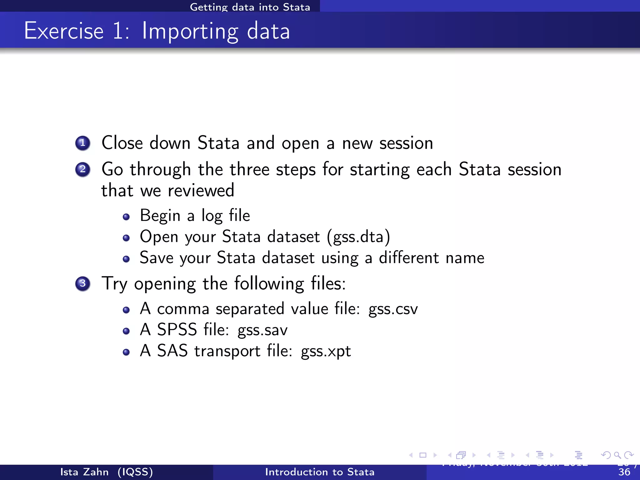 Getting data into Stata

What if my data is from another statistical software
program?



          SPSS/PASW will allow you to save your data as a Stata
          ﬁle
                Go to: ﬁle > save as > Stata (use most recent version
                available)
                Then you can just go into Stata and open it
          Another option is StatTransfer, a program that converts
          data from/to many common formats, including SAS, SPSS,
          Stata, and many more




   Ista Zahn (IQSS)                 Introduction to Stata   Friday February 8, 2013   20 / 37
 