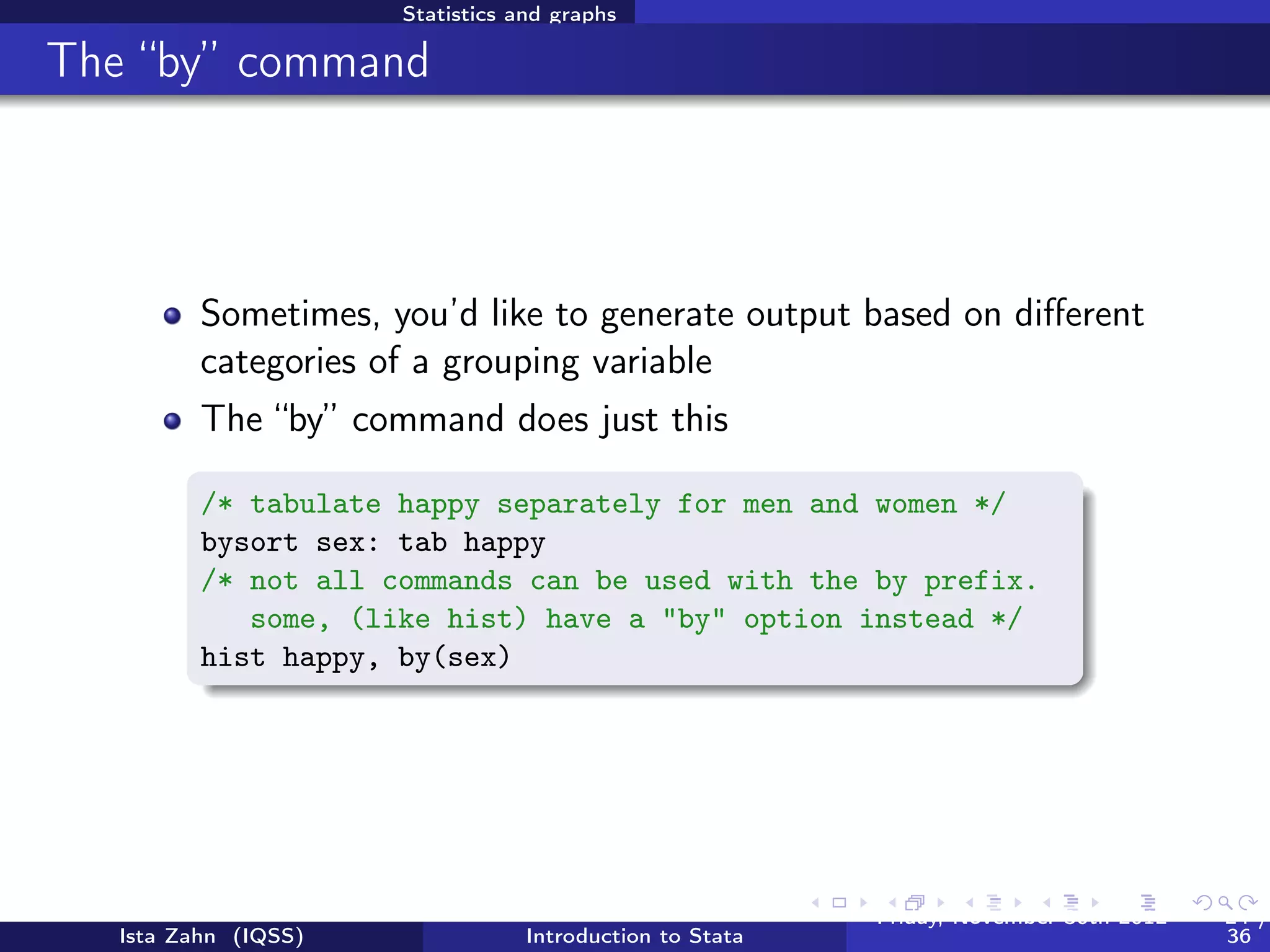 Statistics and graphs

Basic graphing commands


          Univariate distribution(s) using hist

           /* Histograms */
           hist educ
           /* Interested in normality of your data? You can tell
          Stata to draw the normal curve over your histogram*/
           hist age, normal

          View bivariate distributions with scatterplots

          /* scatterplots */
          twoway (scatter educ age)
          graph matrix educ age inc




   Ista Zahn (IQSS)                Introduction to Stata   Friday February 8, 2013   24 / 37
 