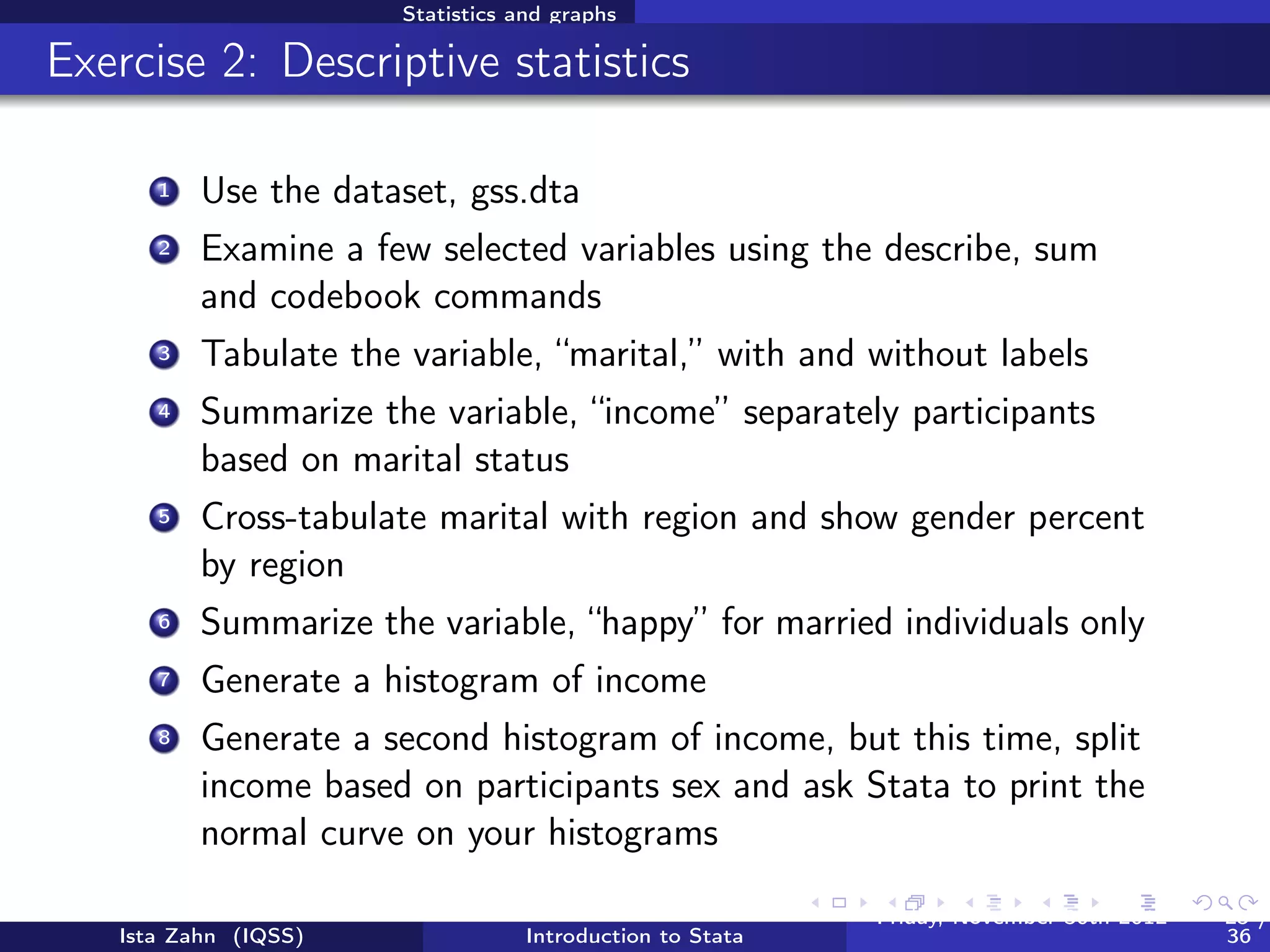 Statistics and graphs

The “by” command



          Sometimes, you’d like to generate output based on diﬀerent
          categories of a grouping variable
          The “by” command does just this

          /* tabulate happy separately for men and women */
          bysort sex: tab happy
          /* not all commands can be used with the by prefix.
             some, (like hist) have a "by" option instead */
          hist happy, by(sex)




   Ista Zahn (IQSS)               Introduction to Stata   Friday February 8, 2013   25 / 37
 