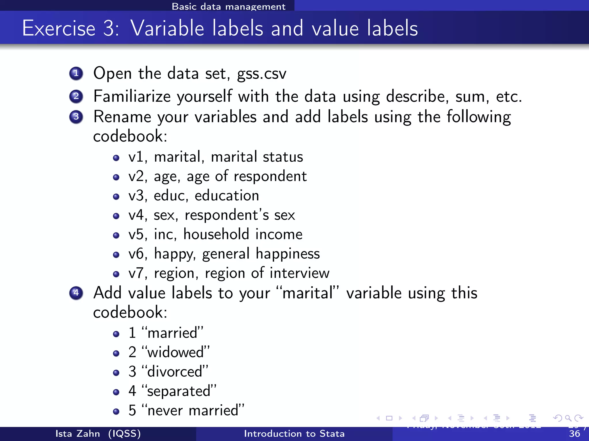 Basic data management

Variable and value labels
          Variable labels
          /* Label variable inc "household income" */
          label var inc "household income"

          /* Want to change the name of your variable? */
          rename oldvarname newvarname
          Value labels are a two step process: deﬁne a value label,
          then assign deﬁned label to variable(s)

          /*define a value label for sex */
          label define mySexLabel 1 "Male" 2 "Female"
          /* assign our "example" label to var1 through var3 */
          label val sex mySexLabel
          /* Label define particularly useful when you have
            multiple variables with the same value structure */
          /* If you have many variables, you can search labels
             using lookfor */
          lookfor income
   Ista Zahn (IQSS)                Introduction to Stata   Friday February 8, 2013   29 / 37
 