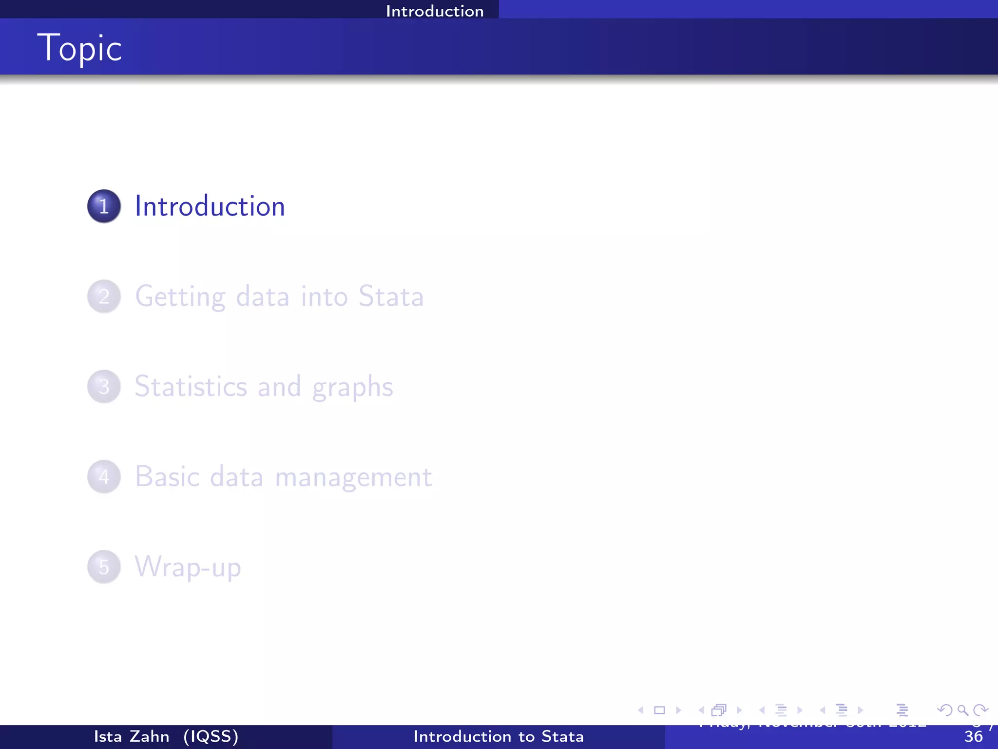 Introduction

Topic


   1    Introduction

   2    Getting data into Stata

   3    Statistics and graphs

   4    Basic data management

   5    Wrap-up




   Ista Zahn (IQSS)             Introduction to Stata   Friday February 8, 2013   3 / 37
 