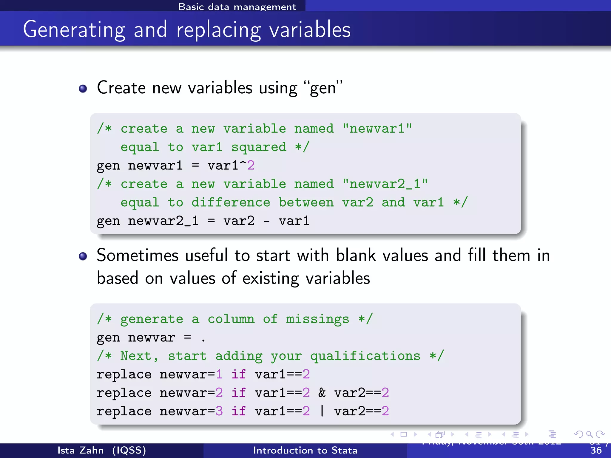 Basic data management

Working on subsets

          It is often useful to select just those rows of your data
          where some condition holds–for example select only rows
          where sex is 1 (male)
          The following operators allow you to do this:
                   == equal to
                    != not equal to
                     > greater than
                     < less than
                   >= greater than or equal to
                   <= less than or equal to
                     & and
                      | or
          Note the double equals signs for testing equality


   Ista Zahn (IQSS)                Introduction to Stata   Friday February 8, 2013   31 / 37
 