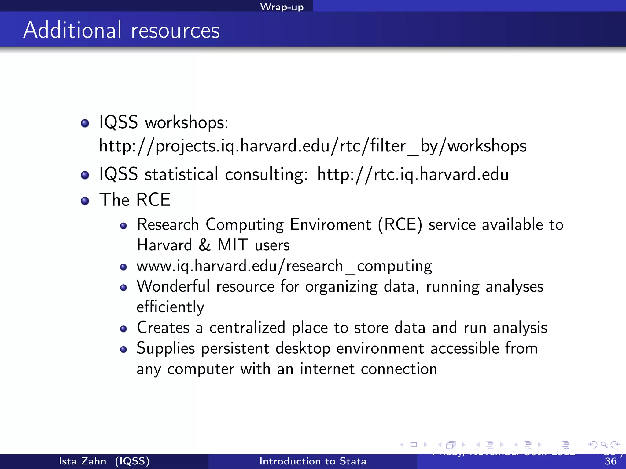 Wrap-up

Help us make this workshop better!




          Please take a moment to ﬁll out a very short feedback form
          These workshops exist for you – tell us what you need!
          http://tinyurl.com/6h3cxnz




   Ista Zahn (IQSS)           Introduction to Stata   Friday February 8, 2013   36 / 37
 
