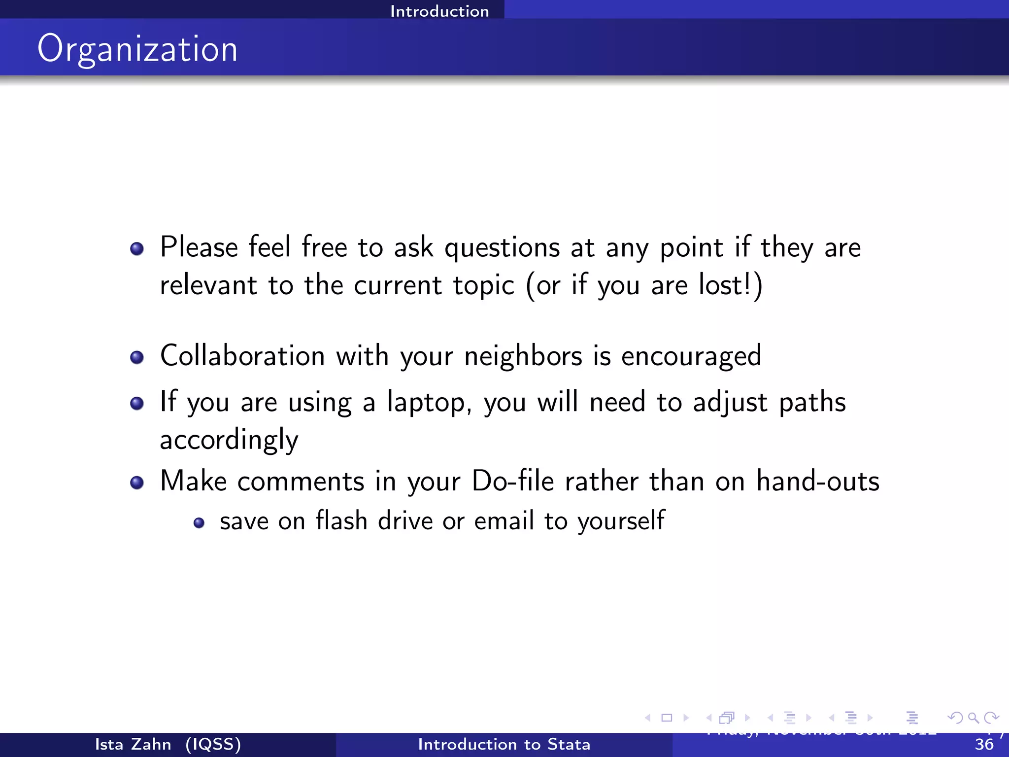 Introduction

Documents for today




   USERNAME: dataclass PASSWORD: dataclass
          Find class materials at: Scratch > StataIntro
          FIRST THING: copy this folder to your desktop!




   Ista Zahn (IQSS)            Introduction to Stata   Friday February 8, 2013   4 / 37
 