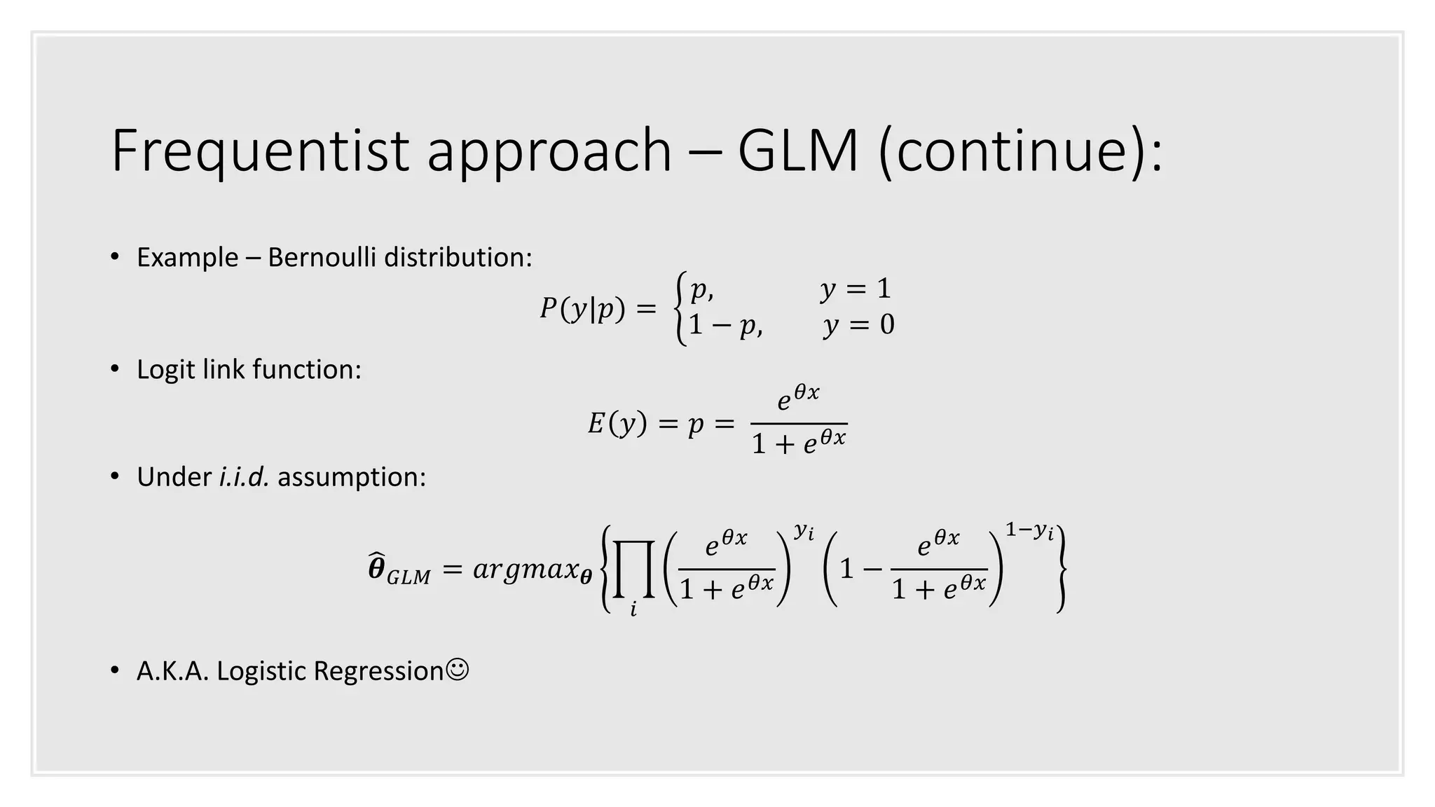 Frequentist approach – GLM (continue):
• Example – Bernoulli distribution:
𝑃(𝑦|𝑝) =
𝑝, 𝑦 = 1
1 − 𝑝, 𝑦 = 0
• Logit link function:
𝐸 𝑦 = 𝑝 =
𝑒 𝜃𝑥
1 + 𝑒 𝜃𝑥
• Under i.i.d. assumption:
𝜽 𝐺𝐿𝑀 = 𝑎𝑟𝑔𝑚𝑎𝑥 𝜽
𝑖
𝑒 𝜃𝑥
1 + 𝑒 𝜃𝑥
𝑦 𝑖
1 −
𝑒 𝜃𝑥
1 + 𝑒 𝜃𝑥
1−𝑦 𝑖
• A.K.A. Logistic Regression
 