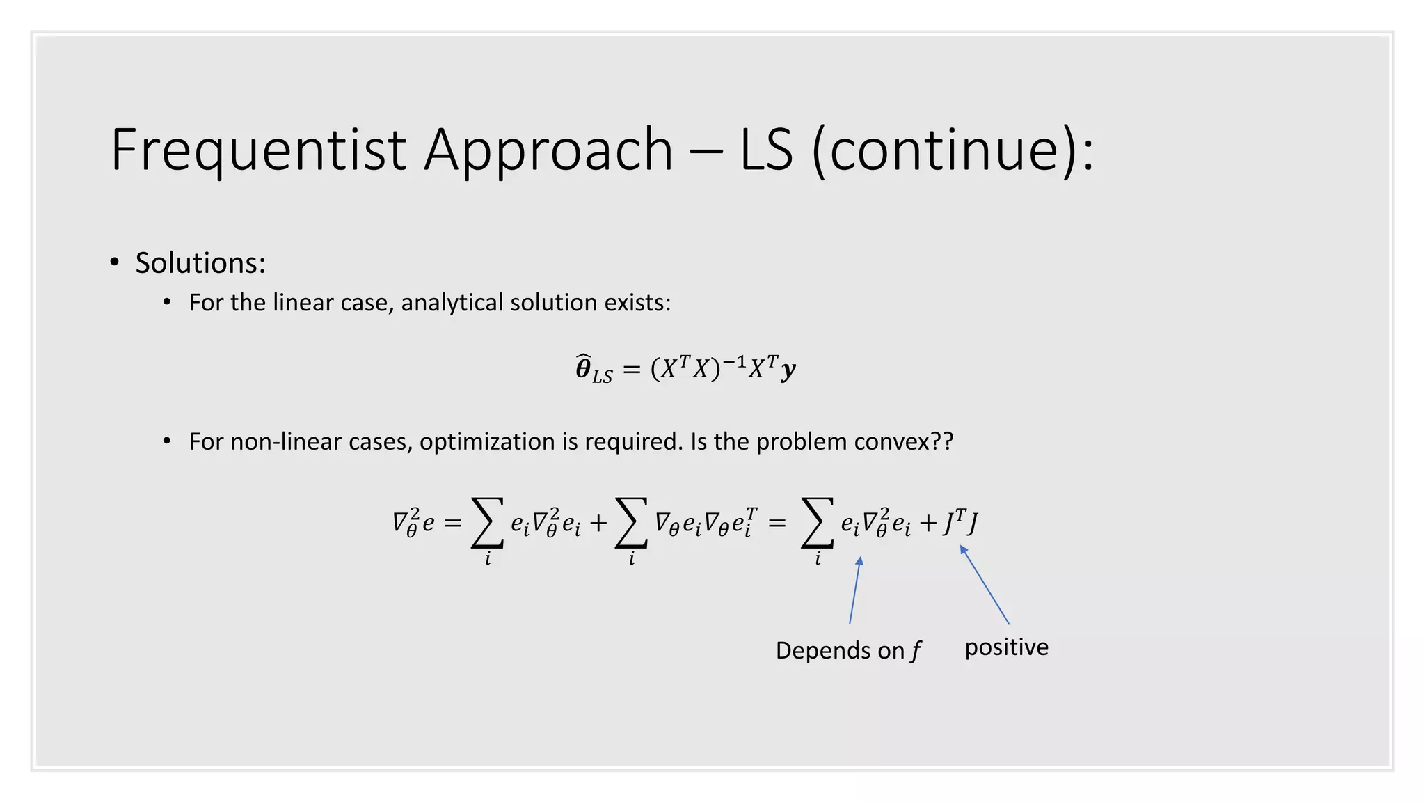 Frequentist Approach – LS (continue):
• Solutions:
• For the linear case, analytical solution exists:
𝜽 𝐿𝑆 = 𝑋 𝑇
𝑋 −1
𝑋 𝑇
𝒚
• For non-linear cases, optimization is required. Is the problem convex??
𝛻𝜃
2
𝑒 =
𝑖
𝑒𝑖 𝛻𝜃
2
𝑒𝑖 +
𝑖
𝛻𝜃 𝑒𝑖 𝛻𝜃 𝑒𝑖
𝑇
=
𝑖
𝑒𝑖 𝛻𝜃
2
𝑒𝑖 + 𝐽 𝑇 𝐽
positiveDepends on f
 