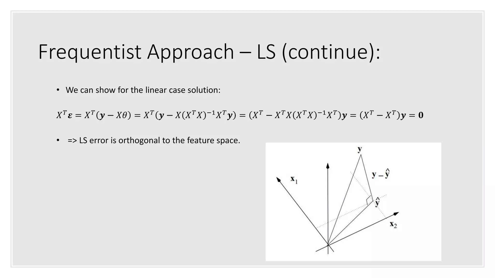 Frequentist Approach – LS (continue):
• We can show for the linear case solution:
𝑋 𝑇 𝜺 = 𝑋 𝑇 𝒚 − 𝑋𝜃 = 𝑋 𝑇 𝒚 − 𝑋 𝑋 𝑇 𝑋 −1 𝑋 𝑇 𝒚 = 𝑋 𝑇 − 𝑋 𝑇 𝑋 𝑋 𝑇 𝑋 −1 𝑋 𝑇 𝒚 = 𝑋 𝑇 − 𝑋 𝑇 𝒚 = 𝟎
• => LS error is orthogonal to the feature space.
 