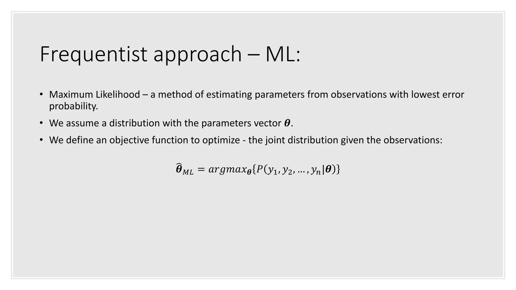 Frequentist approach – ML:
• Maximum Likelihood – a method of estimating parameters from observations with lowest error
probability.
• We assume a distribution with the parameters vector 𝜽.
• We define an objective function to optimize - the joint distribution given the observations:
𝜽 𝑀𝐿 = 𝑎𝑟𝑔𝑚𝑎𝑥 𝜽 𝑃 𝑦1, 𝑦2, … , 𝑦𝑛|𝜽
 