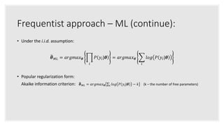 Frequentist approach – ML (continue):
• Under the i.i.d. assumption:
𝜽 𝑀𝐿 = 𝑎𝑟𝑔𝑚𝑎𝑥 𝜽
𝑖
𝑃 𝑦𝑖|𝜽 = 𝑎𝑟𝑔𝑚𝑎𝑥 𝜽
𝑖
𝑙𝑜𝑔 𝑃 𝑦𝑖|𝜽
• Popular regularization form:
Akaike information criterion: 𝜽 𝑀𝐿 = 𝑎𝑟𝑔𝑚𝑎𝑥 𝜽 𝑖 𝑙𝑜𝑔 𝑃 𝑦𝑖|𝜽 − 𝑘 (k – the number of free parameters)
 