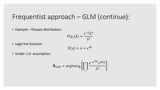 Frequentist approach – GLM (continue):
• Example – Poisson distribution:
𝑃(𝑦, |𝜆) =
𝑒−𝜆
𝜆 𝑦
𝑦!
• Logit link function:
𝐸 𝑦 = 𝜆 = 𝑒 𝜃𝑥
• Under i.i.d. assumption:
𝜽 𝐺𝐿𝑀 = 𝑎𝑟𝑔𝑚𝑎𝑥 𝜽
𝑖
𝑒−𝑒 𝜃𝑥 𝑖
𝑒 𝜃𝑥𝑦
𝑦!
 