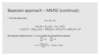 Bayesian approach – MMSE (continue):
• For the linear case:
𝑦 = 𝑎𝑥 + 𝑏
ℎ 𝑎, 𝑏 = 𝐸 𝑦,𝑥 𝑦 − 𝑎𝑥 − 𝑏 2
= 𝐸 𝑦 𝑦2
− 2𝑎𝐸 𝑦,𝑥 𝑥𝑦 − 2𝑏𝐸 𝑦 𝑦 + 𝑎2
𝐸 𝑥 𝑥2
+ 𝑎𝑏𝐸 𝑥 𝑥 + 𝑏2
Deriving the objective by 𝜃 = (𝑎, 𝑏) yields the closed form solution:
𝜕ℎ
𝜕𝑎
= 0,
𝜕ℎ
𝜕𝑏
= 0
→ 𝑦 =
𝐶𝑜𝑣(𝑥, 𝑦)
𝑉(𝑥)
𝑥 − 𝐸(𝑥) + 𝐸(𝑦)
 