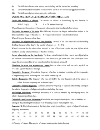 (i) The difference between the upper-class boundary and the lower-class boundary.
(ii) The difference between either two successive lower or two successive upper class limits.
(iii) The difference between two successive midpoints.
CONSTRUCTION OF A FREQUENCY DISTRIBUTION:
Decide the number of classes: The number of classes is determining by the formula i.e.
K=1+3.3log(n) OR (approximately)
Where K denotes the number of classes and n denotes the total number of observations.
Determine the range of the data: The difference between the largest and smallest values in the
data is called the range of the data. i.e. R = largest observation - smallest observation
Where R denote the range of the data.
Determine the approximate size of class interval: The size of the class interval is determined by
dividing the range of the data by the number of classes i.e. h= R/K
Where h denotes the size of the class interval. In case of fractional results, the next higher whole
number is usually taken as the size of the class interval.
Decide where to locate the class limits: The lower-class limit of the first class is started just below
the smallest value in the data and then add class interval to get lower class limit of the next class,
repeat this process until the lower-class limit of the last class is achieved.
Distribute the data into appropriate classes:Take an observation and marked a vertical bar
"I"(Tally) against the class it belongs.
Cumulative Frequency:Cumulative frequency of a class is obtained by adding all the frequencies
of all preceding classes including that class and is denoted by c.f.
Relative Frequency: The frequency of a class divided by the total frequency of all the classes is
called Relative frequency and is denoted by r.f.
Cumulative relative frequency: Cumulative relative frequency of a class is obtained by adding all
the relative frequencies of all preceding classes including that class.
Percentage frequency: Percentage frequency of a class is obtained by multiplying100 to the
relative frequencies of that class.
Cumulative percentage frequency: Cumulative percentage frequency of a class is obtained by
adding all the percentage frequencies of all preceding classes including that class.
Example # 1. The following data is the final plant height (cm) of thirty plants of wheat. Construct a
frequency distribution
87 91 89 88 89 91 87 92 90 98 95 97 96 100
101 96 98 99 98 100 102 99 101 105 103 107 105 106
107 112
(i) Number of classes: The number of classes is determining by the formula
n
k 
 