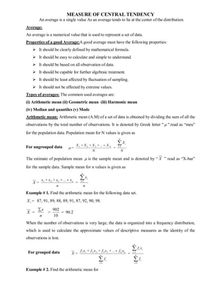 MEASURE OF CENTRAL TENDENCY
An average is a single value As an average tends to lie at the center of the distribution.
Average:
An average is a numerical value that is used to represent a set of data.
Properties of a good Average:A good average must have the following properties:
 It should be clearly defined by mathematical formula.
 It should be easy to calculate and simple to understand.
 It should be based on all observation of data.
 It should be capable for further algebraic treatment.
 It should be least affected by fluctuation of sampling.
 It should not be affected by extreme values.
Types of averages: The common used averages are:
(i) Arithmetic mean (ii) Geometric mean (iii) Harmonic mean
(iv) Median and quantiles (v) Mode
Arithmetic mean: Arithmetic mean (A.M) of a set of data is obtained by dividing the sum of all the
observations by the total number of observations. It is denoted by Greek letter "  ".read as “meu”
for the population data. Population mean for N values is given as
For ungrouped data
N
X
=
N
X
...
+
X
+
X
+
X
=
N
i
i
N


 1
3
2
1

The estimate of population mean  is the sample mean and is denoted by “ X ” read as “X-bar”
for the sample data. Sample mean for n values is given as
n
x
=
n
x
...
+
x
+
x
+
x
=
X
n
i
i
n


 1
3
2
1
Example # 1. Find the arithmetic mean for the following data set.
i
X = 87, 91, 89, 88, 89, 91, 87, 92, 90, 98.
2
.
90
10
902
=
=
n
x
=
X

When the number of observations is very large, the data is organized into a frequency distribution,
which is used to calculate the approximate values of descriptive measures as the identity of the
observations is lost.
For grouped data


 



n
i
i
n
i
i
i
n
i
i
n
n
f
x
f
=
f
x
f
...
+
x
f
+
x
f
+
x
f
=
X
1
1
1
3
3
2
2
1
1
Example # 2. Find the arithmetic mean for
 