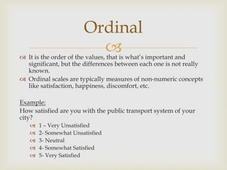  It is the order of the values, that is what’s important and
significant, but the differences between each one is not really
known.
 Ordinal scales are typically measures of non-numeric concepts
like satisfaction, happiness, discomfort, etc.
Example:
How satisfied are you with the public transport system of your
city?
 1 – Very Unsatisfied
 2- Somewhat Unsatisfied
 3- Neutral
 4- Somewhat Satisfied
 5- Very Satisfied
Ordinal
 
