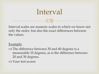 
Interval scales are numeric scales in which we know not
only the order, but also the exact differences between
the values.
Example:
 The difference between 30 and 40 degrees is a
measurable 10 degrees, as is the difference between
20 and 30 degrees.
 Your test scores
Interval
 