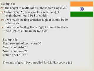 Example 2:
 The height to width ratio of the Indian Flag is 2:3.
 So for every 2 (inches, meters, whatever) of
height there should be 3 of width.
 If we made the flag 20 inches high, it should be 30
inches wide.
 If we made the flag 40 cm high, it should be 60 cm
wide (which is still in the ratio 2:3)
Example 3:
Total strength of your class-30
Number of girls- 6
Number of boys-24
Ratio= 6/24 = 1/ 4
The ratio of girls : boys enrolled for M. Plan course 1: 4
 
