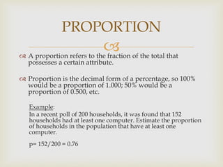  A proportion refers to the fraction of the total that
possesses a certain attribute.
 Proportion is the decimal form of a percentage, so 100%
would be a proportion of 1.000; 50% would be a
proportion of 0.500, etc.
Example:
In a recent poll of 200 households, it was found that 152
households had at least one computer. Estimate the proportion
of households in the population that have at least one
computer.
p= 152/200 = 0.76
PROPORTION
 