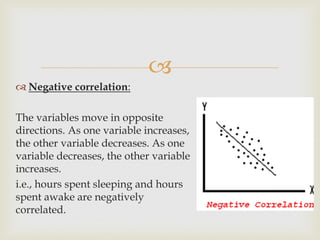 
 Negative correlation:
The variables move in opposite
directions. As one variable increases,
the other variable decreases. As one
variable decreases, the other variable
increases.
i.e., hours spent sleeping and hours
spent awake are negatively
correlated.
 