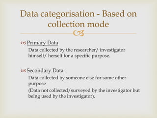 
 Primary Data
Data collected by the researcher/ investigator
himself/ herself for a specific purpose.
 Secondary Data
Data collected by someone else for some other
purpose
(Data not collected/surveyed by the investigator but
being used by the investigator).
Data categorisation - Based on
collection mode
 