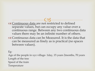  Continuous data are not restricted to defined
separate values, but can occupy any value over a
continuous range. Between any two continuous data
values there may be an infinite number of others.
 Continuous data can be Measured. It is the data that
can be measured as finely as is practical (no spaces
between values).
Eg-
Age of the people in xyz village- 1day, 15 years 2months, 70 years
Length of the tree
Speed of the train
Temperature
 