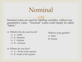 Nominal scales are used for labeling variables, without any
quantitative value. “Nominal” scales could simply be called
“labels.”
 Which City do you live in?
 A - Delhi
 B - Mumbai
 C - Kolkata
 D – Chennai
 Where do you live?
 A – North of the equator
 B - South of the equator
Nominal
What is your gender?
A- Male
B- Female
 