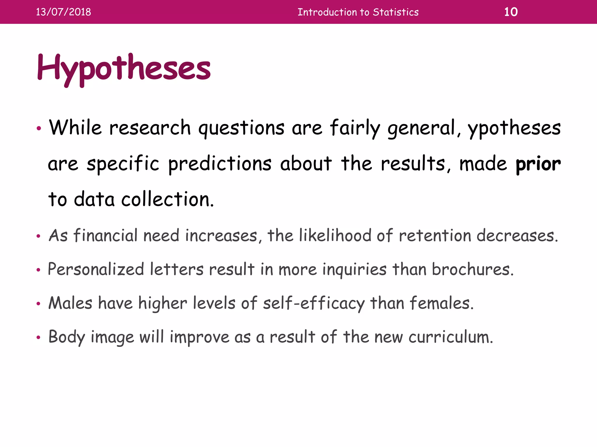 Hypotheses
• While research questions are fairly general, ypotheses
are specific predictions about the results, made prior
to data collection.
• As financial need increases, the likelihood of retention decreases.
• Personalized letters result in more inquiries than brochures.
• Males have higher levels of self-efficacy than females.
• Body image will improve as a result of the new curriculum.
13/07/2018 Introduction to Statistics 10
 