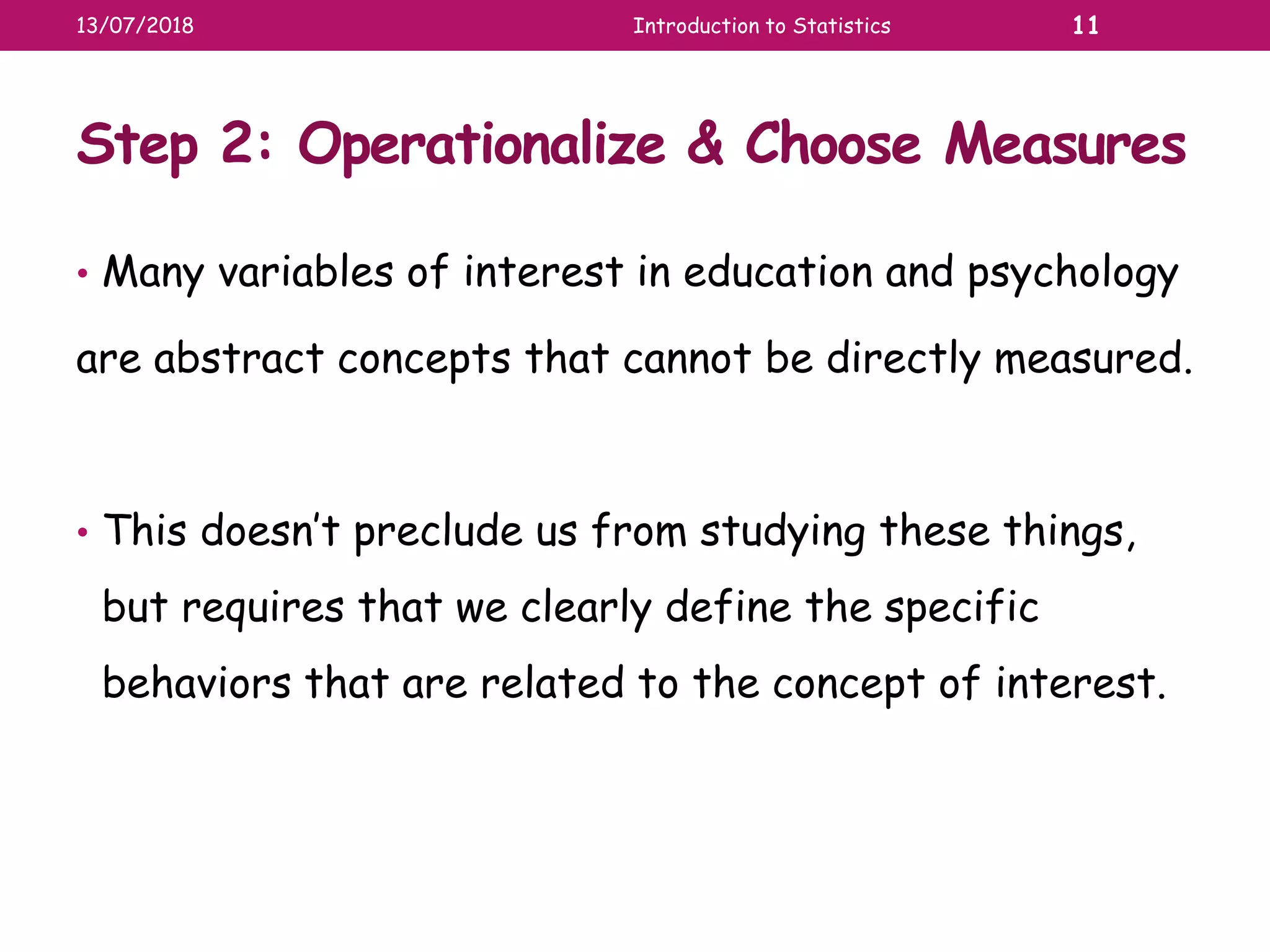 Step 2: Operationalize & Choose Measures
• Many variables of interest in education and psychology
are abstract concepts that cannot be directly measured.
• This doesn’t preclude us from studying these things,
but requires that we clearly define the specific
behaviors that are related to the concept of interest.
13/07/2018 Introduction to Statistics 11
 