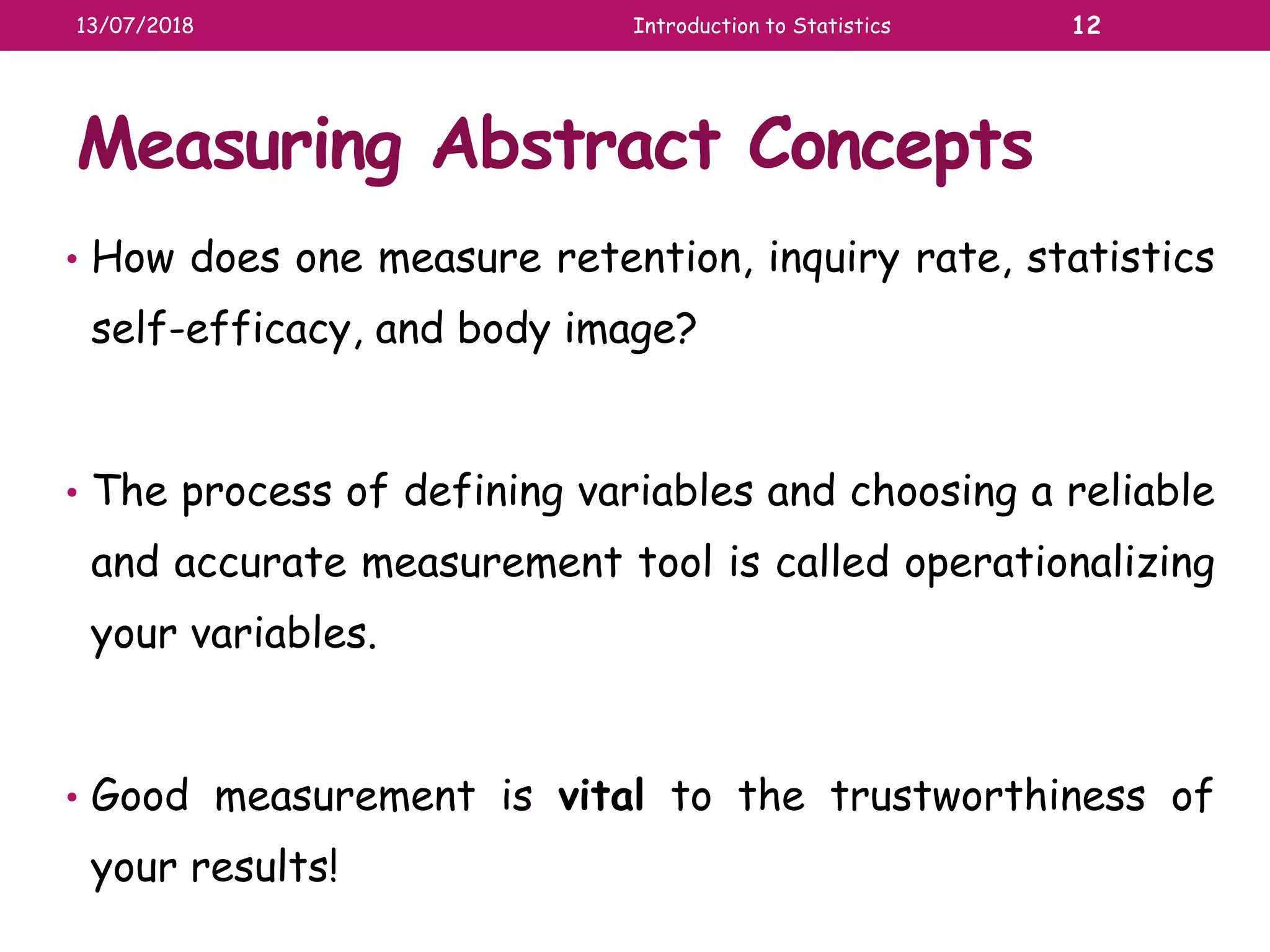 Measuring Abstract Concepts
• How does one measure retention, inquiry rate, statistics
self-efficacy, and body image?
• The process of defining variables and choosing a reliable
and accurate measurement tool is called operationalizing
your variables.
• Good measurement is vital to the trustworthiness of
your results!
13/07/2018 Introduction to Statistics 12
 