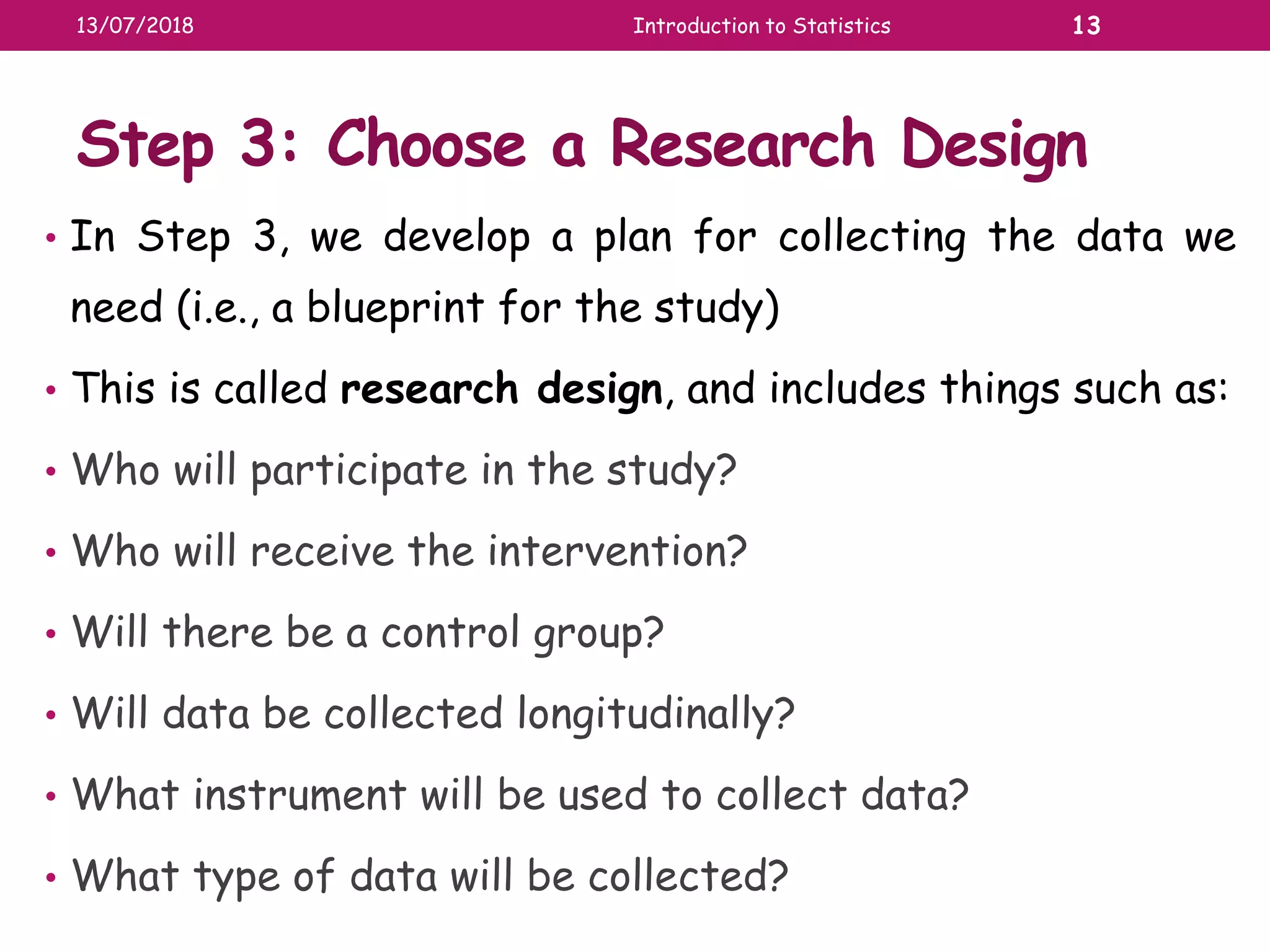 Step 3: Choose a Research Design
• In Step 3, we develop a plan for collecting the data we
need (i.e., a blueprint for the study)
• This is called research design, and includes things such as:
• Who will participate in the study?
• Who will receive the intervention?
• Will there be a control group?
• Will data be collected longitudinally?
• What instrument will be used to collect data?
• What type of data will be collected?
13/07/2018 Introduction to Statistics 13
 
