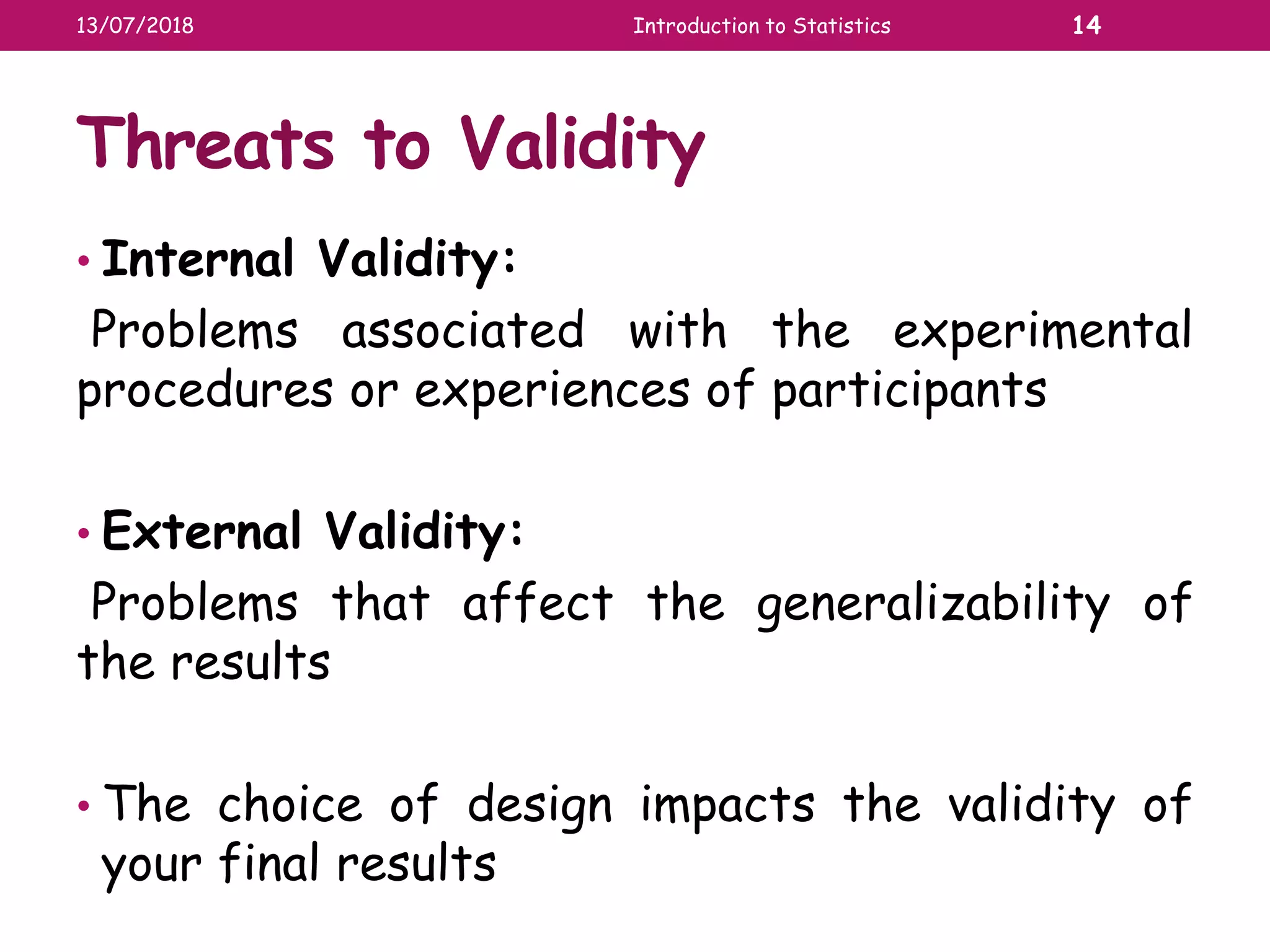 Threats to Validity
• Internal Validity:
Problems associated with the experimental
procedures or experiences of participants
• External Validity:
Problems that affect the generalizability of
the results
• The choice of design impacts the validity of
your final results
13/07/2018 Introduction to Statistics 14
 