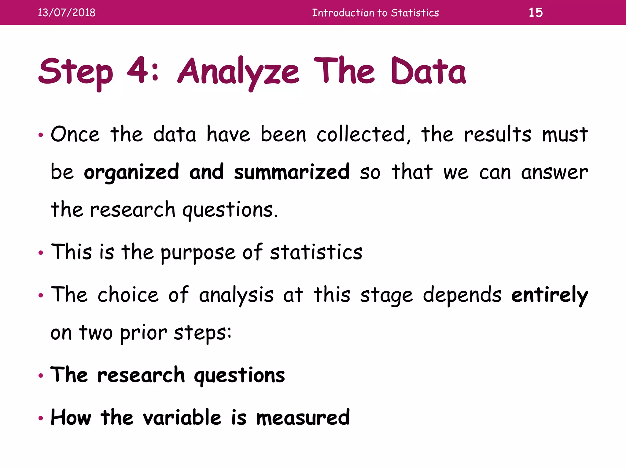 Step 4: Analyze The Data
• Once the data have been collected, the results must
be organized and summarized so that we can answer
the research questions.
• This is the purpose of statistics
• The choice of analysis at this stage depends entirely
on two prior steps:
• The research questions
• How the variable is measured
13/07/2018 Introduction to Statistics 15
 
