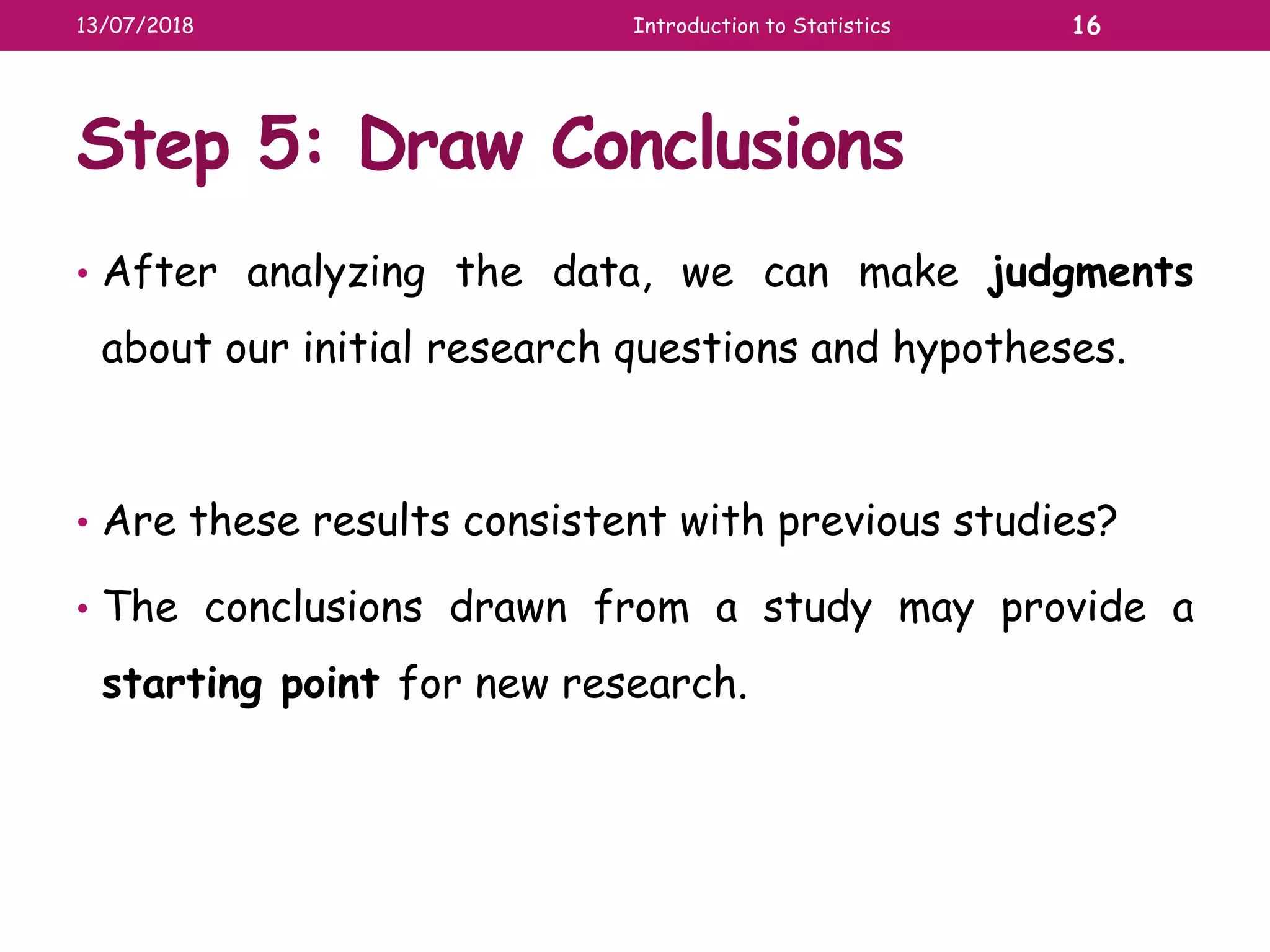 Step 5: Draw Conclusions
• After analyzing the data, we can make judgments
about our initial research questions and hypotheses.
• Are these results consistent with previous studies?
• The conclusions drawn from a study may provide a
starting point for new research.
13/07/2018 Introduction to Statistics 16
 