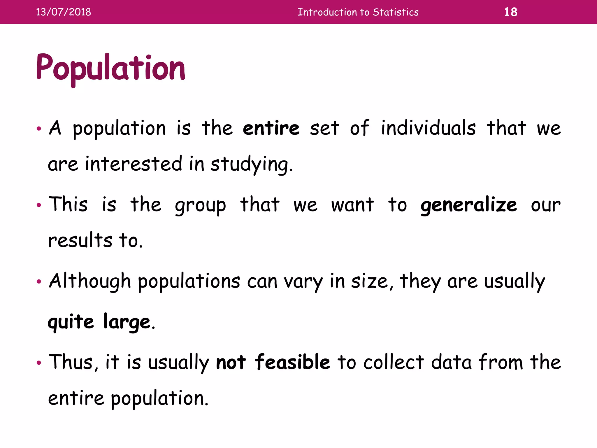 Population
• A population is the entire set of individuals that we
are interested in studying.
• This is the group that we want to generalize our
results to.
• Although populations can vary in size, they are usually
quite large.
• Thus, it is usually not feasible to collect data from the
entire population.
13/07/2018 Introduction to Statistics 18
 