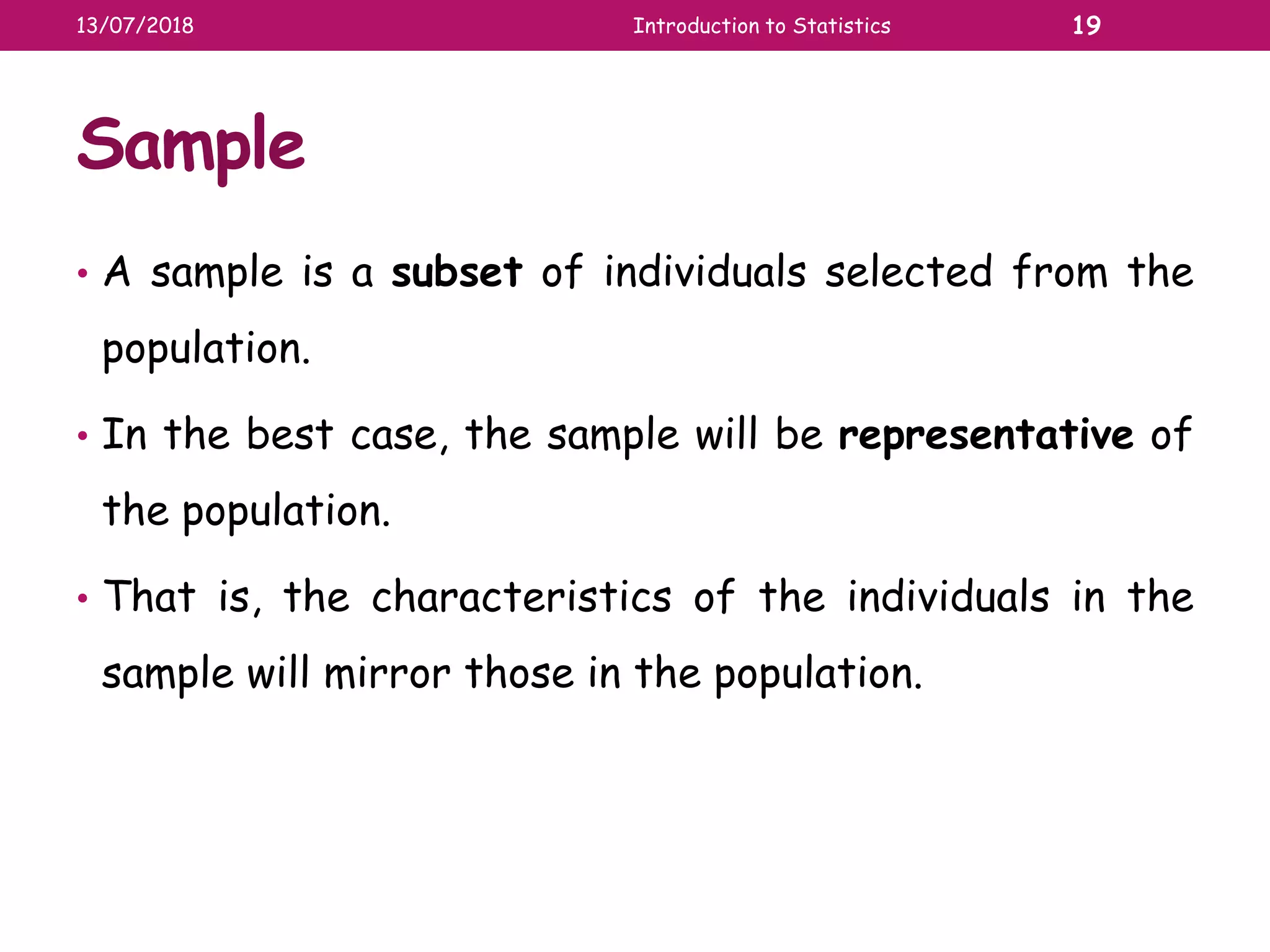 Sample
• A sample is a subset of individuals selected from the
population.
• In the best case, the sample will be representative of
the population.
• That is, the characteristics of the individuals in the
sample will mirror those in the population.
13/07/2018 Introduction to Statistics 19
 