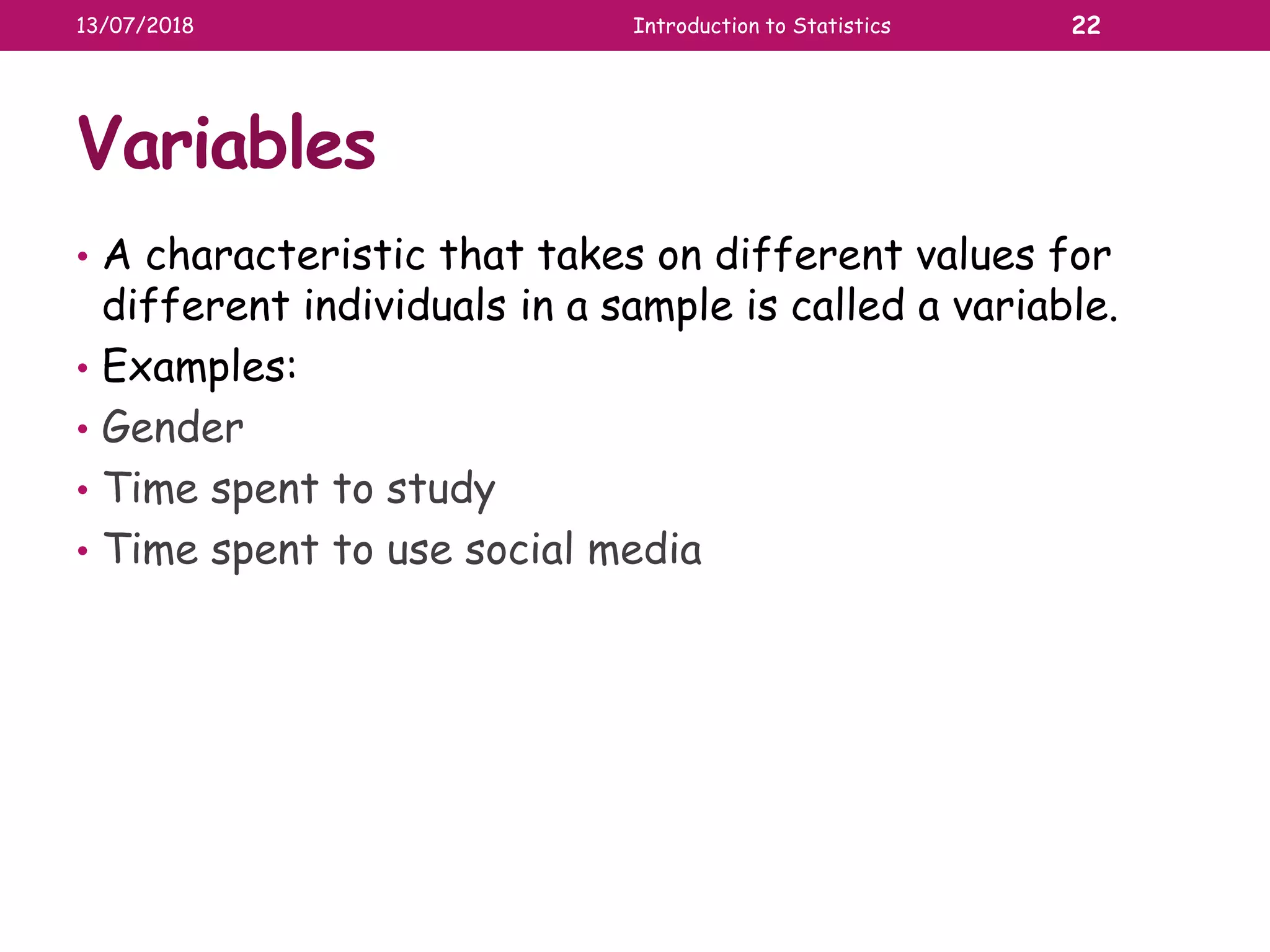 Variables
• A characteristic that takes on different values for
different individuals in a sample is called a variable.
• Examples:
• Gender
• Time spent to study
• Time spent to use social media
13/07/2018 Introduction to Statistics 22
 