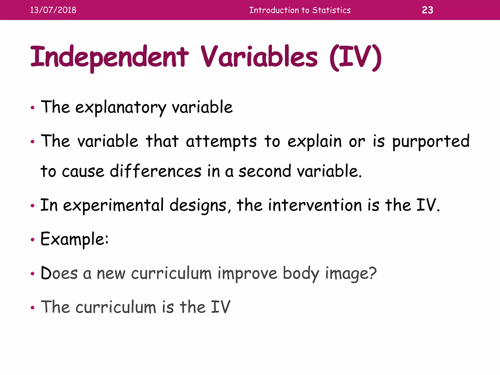 Independent Variables (IV)
• The explanatory variable
• The variable that attempts to explain or is purported
to cause differences in a second variable.
• In experimental designs, the intervention is the IV.
• Example:
• Does a new curriculum improve body image?
• The curriculum is the IV
13/07/2018 Introduction to Statistics 23
 