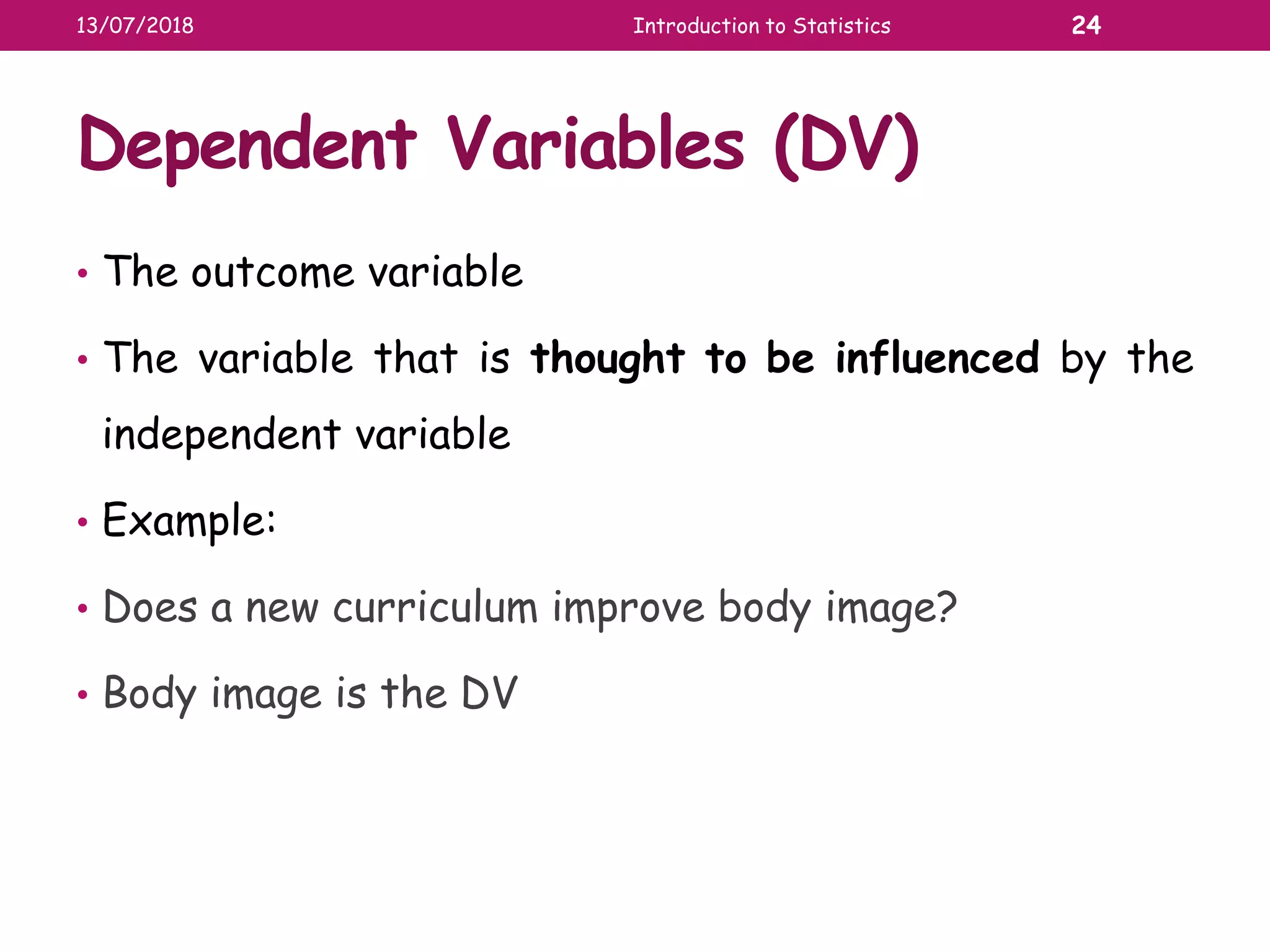 Dependent Variables (DV)
• The outcome variable
• The variable that is thought to be influenced by the
independent variable
• Example:
• Does a new curriculum improve body image?
• Body image is the DV
13/07/2018 Introduction to Statistics 24
 