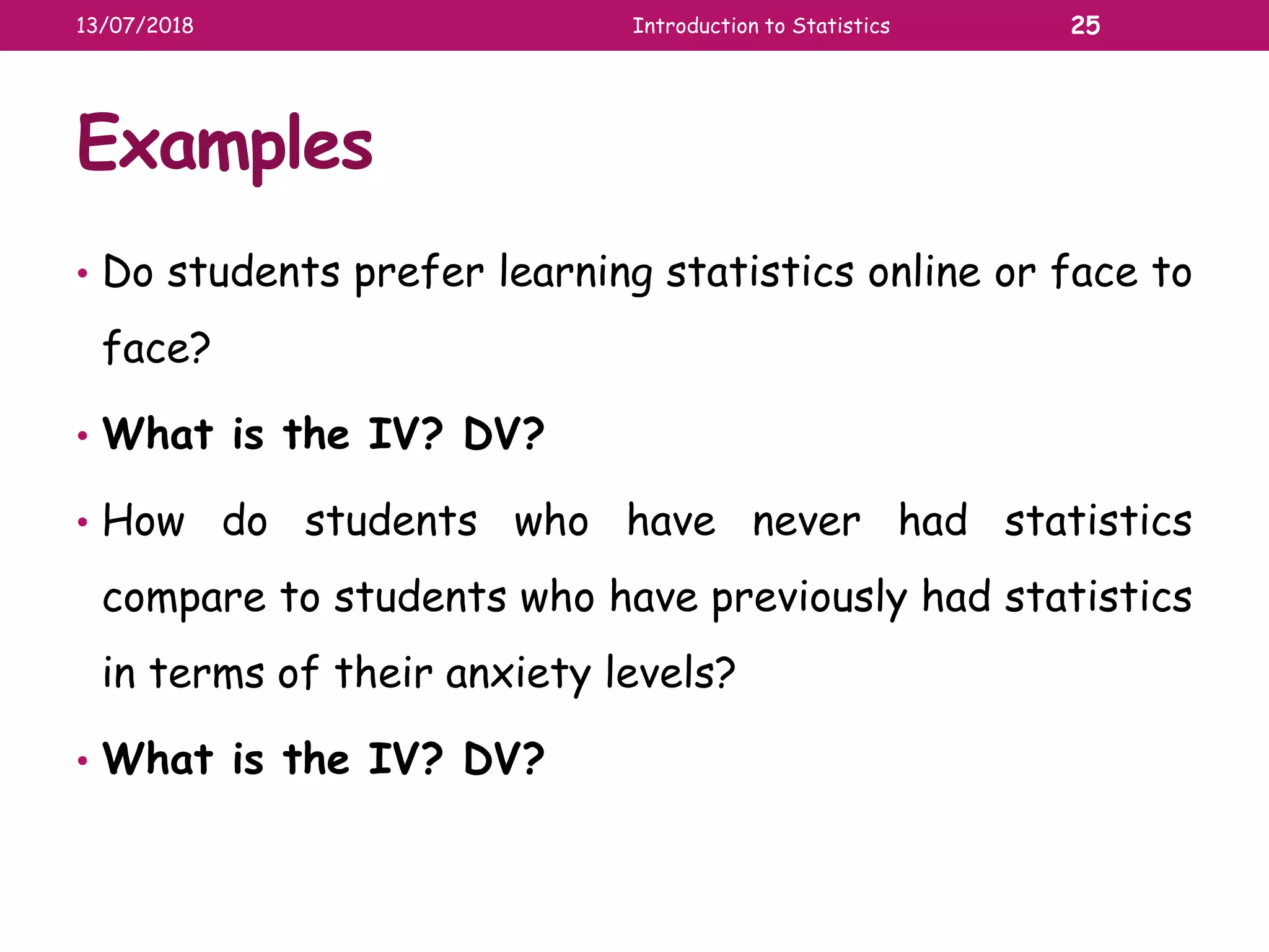 Examples
• Do students prefer learning statistics online or face to
face?
• What is the IV? DV?
• How do students who have never had statistics
compare to students who have previously had statistics
in terms of their anxiety levels?
• What is the IV? DV?
13/07/2018 Introduction to Statistics 25
 