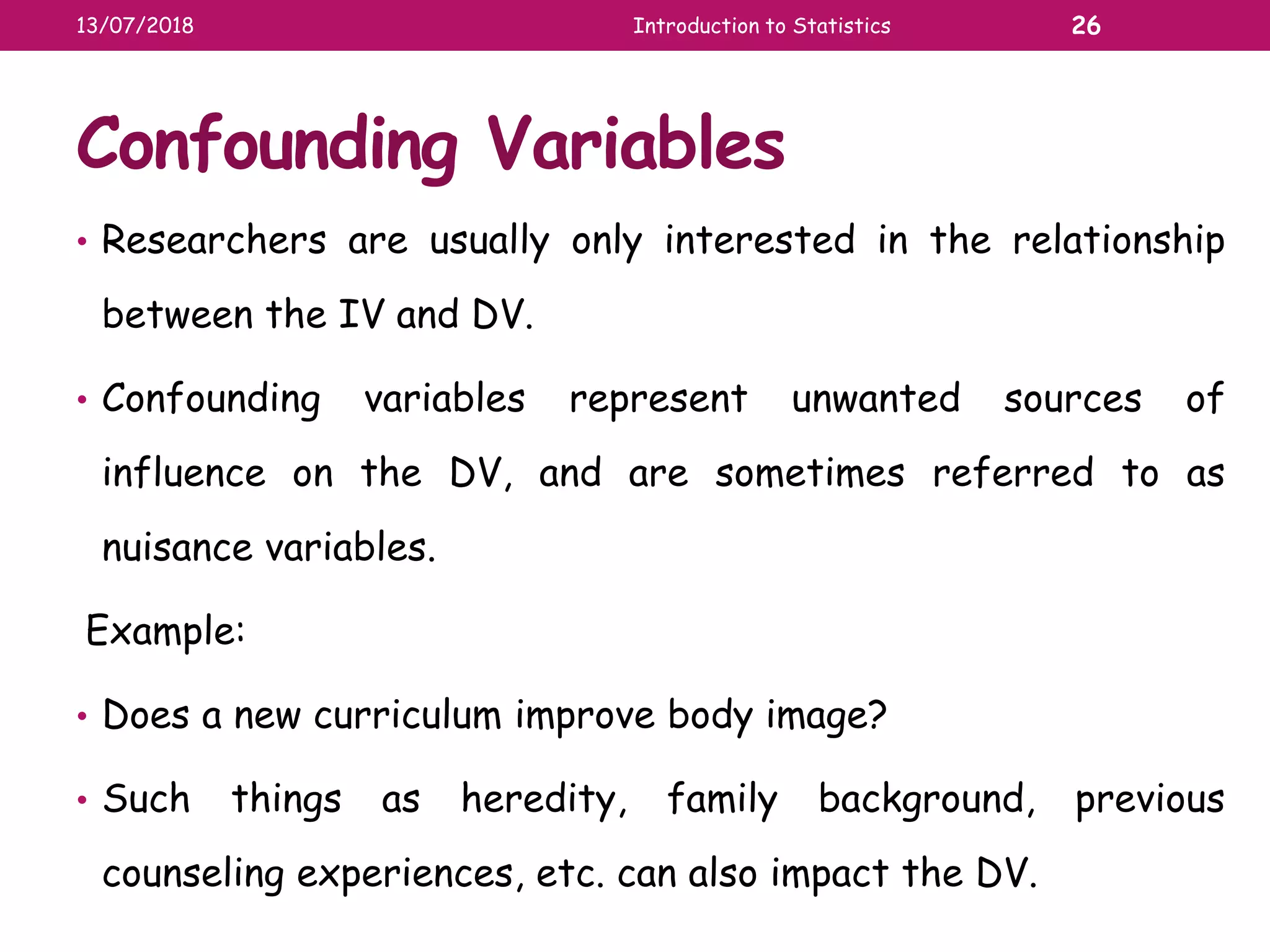 Confounding Variables
• Researchers are usually only interested in the relationship
between the IV and DV.
• Confounding variables represent unwanted sources of
influence on the DV, and are sometimes referred to as
nuisance variables.
Example:
• Does a new curriculum improve body image?
• Such things as heredity, family background, previous
counseling experiences, etc. can also impact the DV.
13/07/2018 Introduction to Statistics 26
 