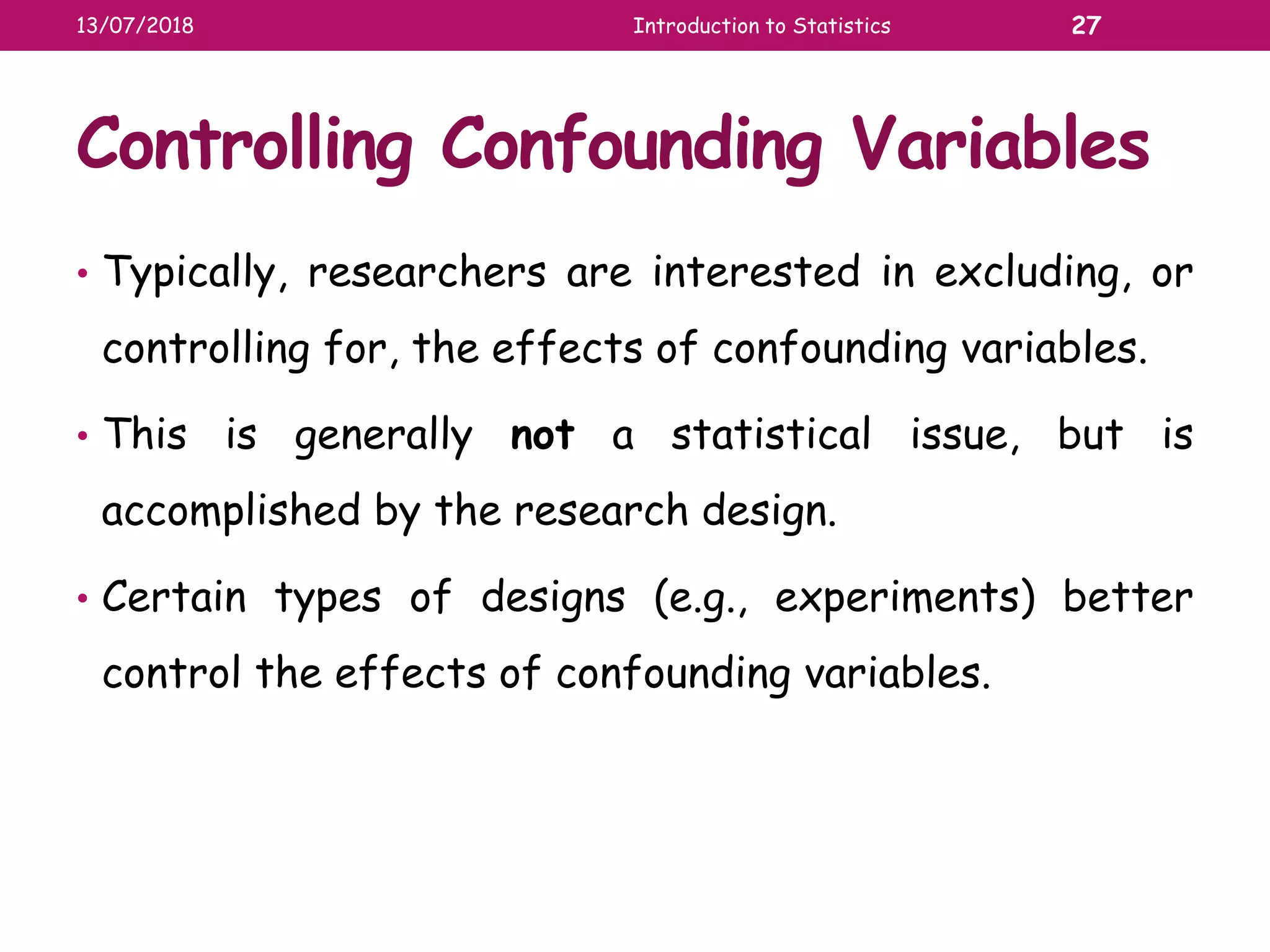 Controlling Confounding Variables
• Typically, researchers are interested in excluding, or
controlling for, the effects of confounding variables.
• This is generally not a statistical issue, but is
accomplished by the research design.
• Certain types of designs (e.g., experiments) better
control the effects of confounding variables.
13/07/2018 Introduction to Statistics 27
 