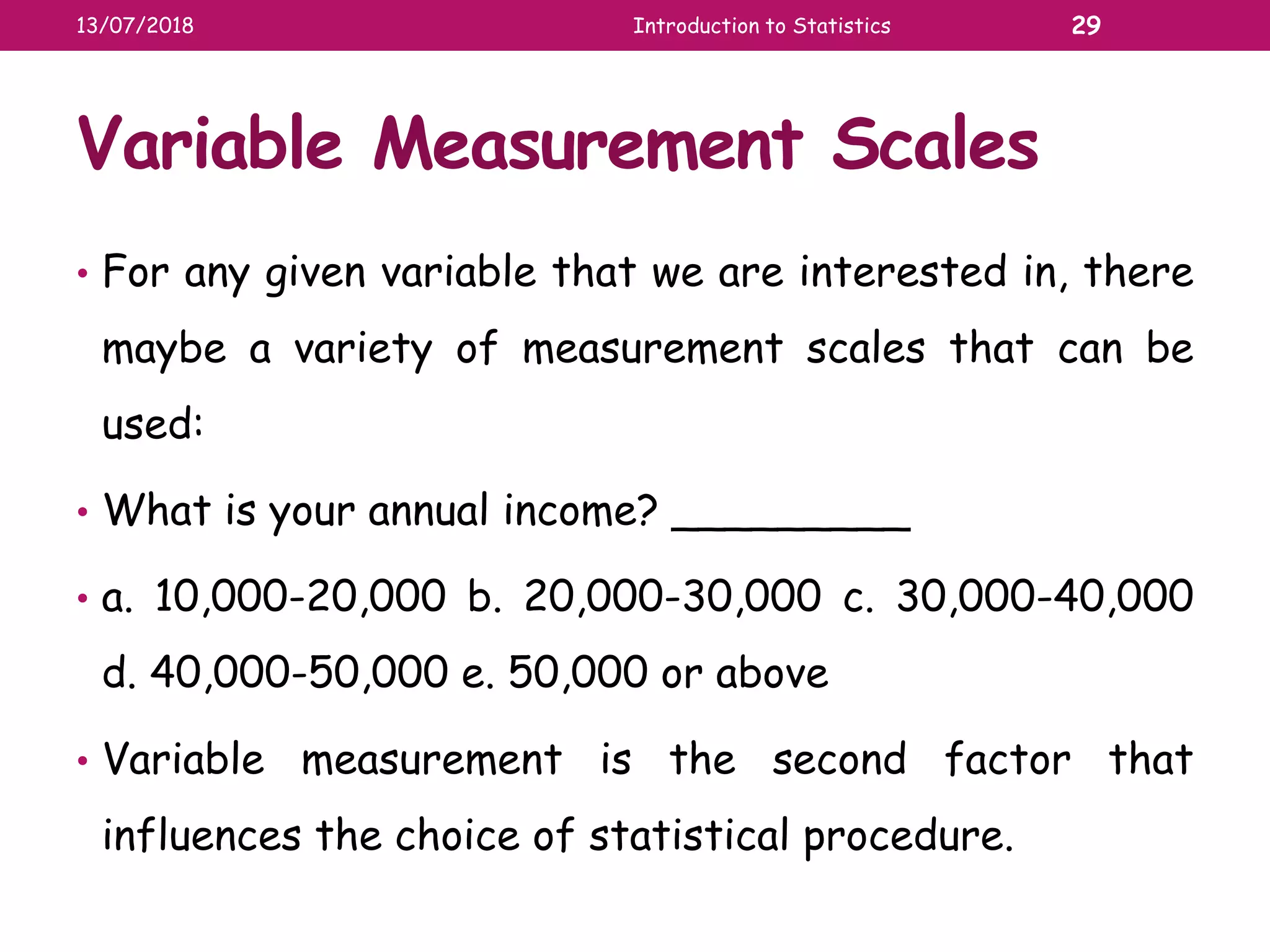 Variable Measurement Scales
• For any given variable that we are interested in, there
maybe a variety of measurement scales that can be
used:
• What is your annual income? _________
• a. 10,000-20,000 b. 20,000-30,000 c. 30,000-40,000
d. 40,000-50,000 e. 50,000 or above
• Variable measurement is the second factor that
influences the choice of statistical procedure.
13/07/2018 Introduction to Statistics 29
 