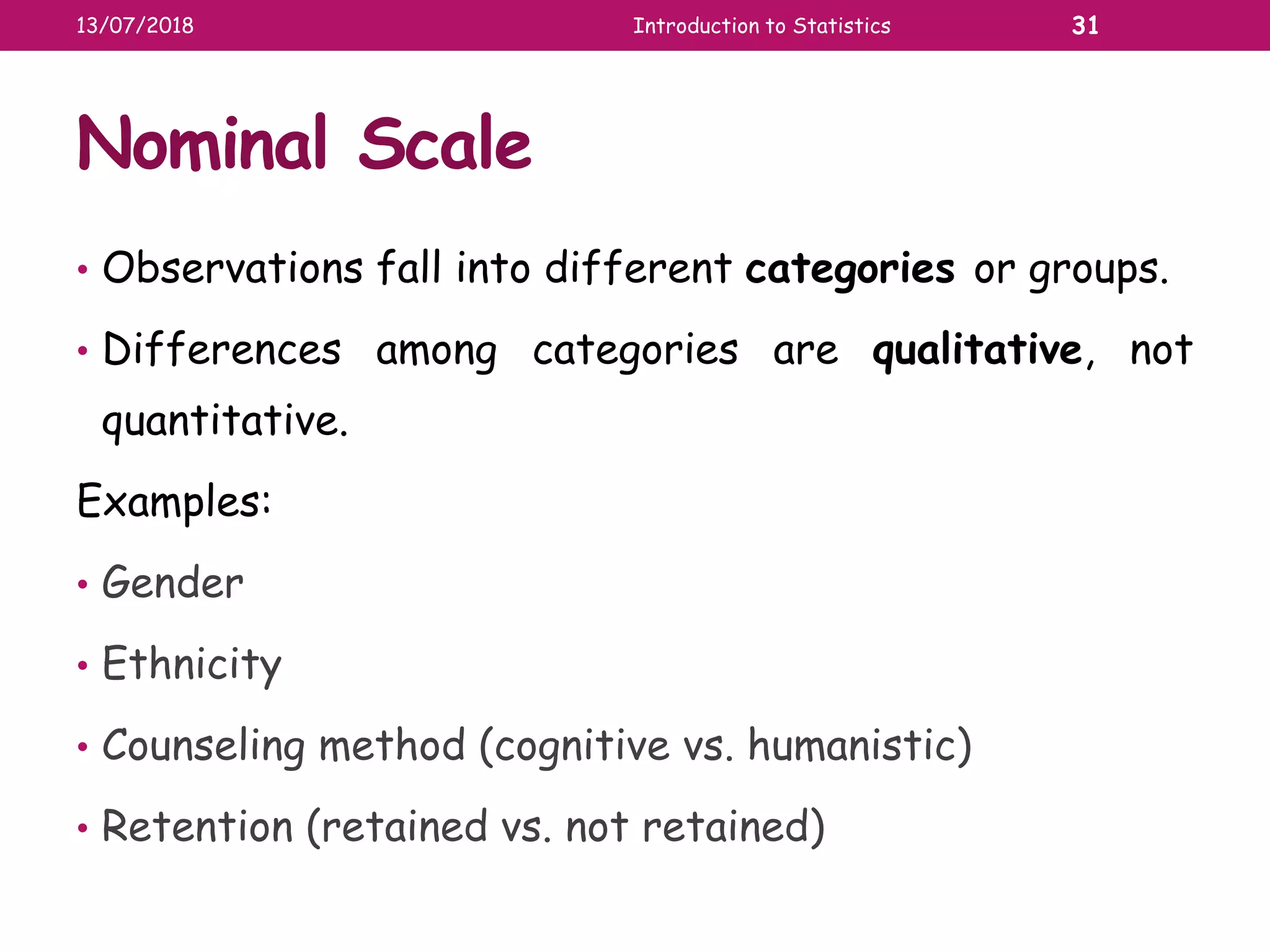 Nominal Scale
• Observations fall into different categories or groups.
• Differences among categories are qualitative, not
quantitative.
Examples:
• Gender
• Ethnicity
• Counseling method (cognitive vs. humanistic)
• Retention (retained vs. not retained)
13/07/2018 Introduction to Statistics 31
 