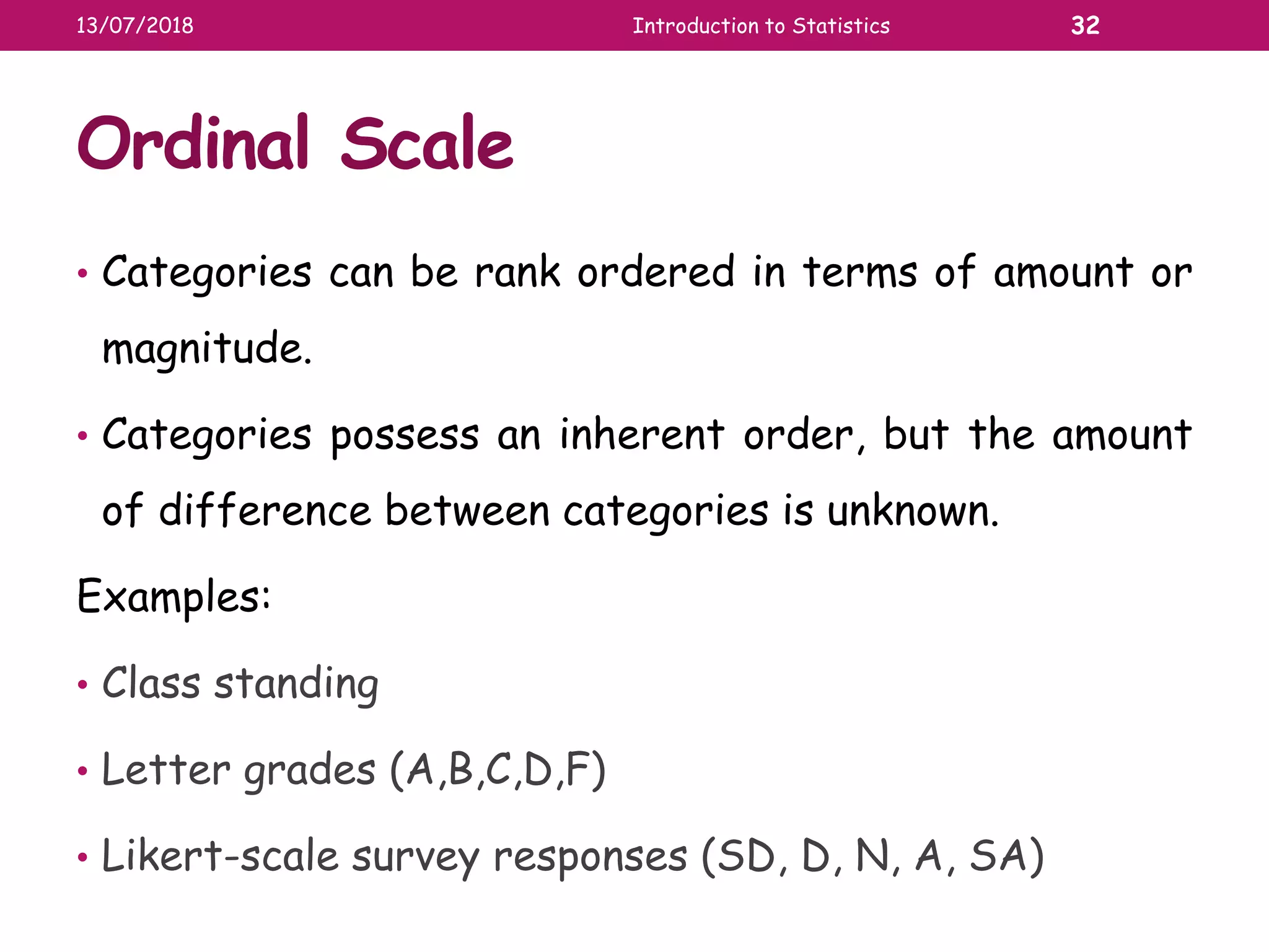 Ordinal Scale
• Categories can be rank ordered in terms of amount or
magnitude.
• Categories possess an inherent order, but the amount
of difference between categories is unknown.
Examples:
• Class standing
• Letter grades (A,B,C,D,F)
• Likert-scale survey responses (SD, D, N, A, SA)
13/07/2018 Introduction to Statistics 32
 