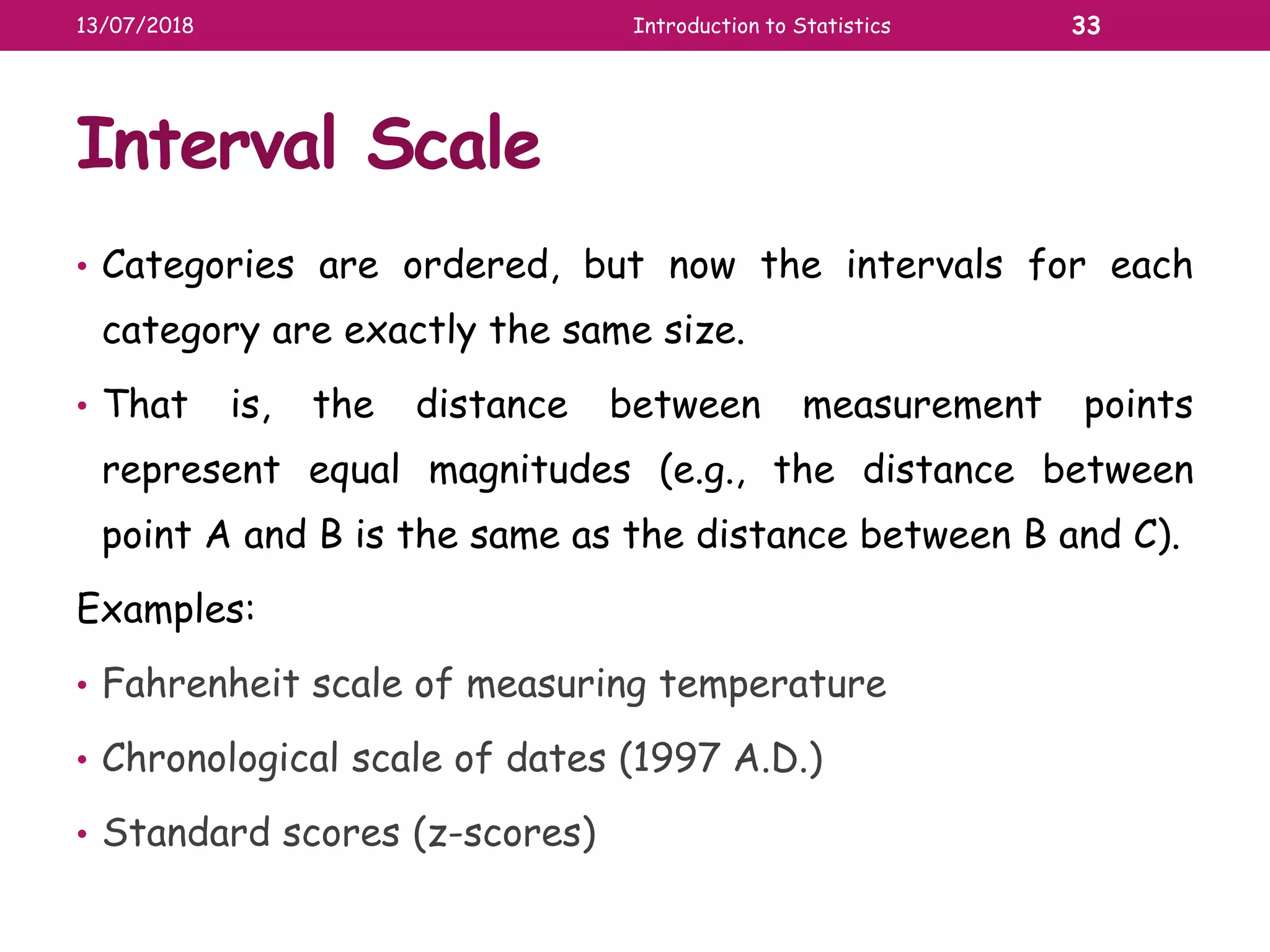Interval Scale
• Categories are ordered, but now the intervals for each
category are exactly the same size.
• That is, the distance between measurement points
represent equal magnitudes (e.g., the distance between
point A and B is the same as the distance between B and C).
Examples:
• Fahrenheit scale of measuring temperature
• Chronological scale of dates (1997 A.D.)
• Standard scores (z-scores)
13/07/2018 Introduction to Statistics 33
 